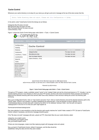 Cache Control
Whenever your cache directory is not setup for your store you will get a pink error message at the top of the store screen like this:
Error: Cache directory does not exist. Please set Configuration -> Cache.this
In the admin under Tools/Cache Control the listings are as follows:
Categories Box File does not exist
Manufacturers Box File does not exist
Also Purchased Module File does not exist
Cache Directory: /tmp/
Figure 1 shows the Cache Control listing page under Admin -> Tools -> Cache Control
Figure 1. Cache Control listing page under Admin -> Tools -> Cache Control
Through an FTP program, create a subfolder named "cache" in the "catalog" folder and set the chmod permissions to 777. Actually, it can be
named anything and put in any directory to which you have FTP access. but this is the most convenient for these purposes and easiest to
determine the absolute directory path since servers often have many redirects in their structure making the correct root directory path
confusing.
Now, go to Configuration/Cache. Click on "Use Cache" and set to "true". Click on Cache Directory and set the absolute directory path to the
"cache" folder. If there is any question or problem establishing the absolute path, it may be because of server redirects. Go to
Tools/Database Backup and see what path is listed by the Admin for the database 'backups' folder. Use that path and append
'catalog/cache/' to the end of it so that your path might appear as
/home/username/www/catalog/cache/
Pay close attention to case sensitivity so that the directory path exactly matches the "cache" folder created in FTP. Go back to Tools/Cache
Control, refresh if necessary, and the error message should be gone.
If the "file does not exist" messages still exist, upload via FTP, three blank files into your cache directory called:
categories_box-english.cache
manufacturers_box-english.cache
also_purchased-english.cache
If there are more languages, create more files replacing engish with language name and upload.
Now, go back to Tools/Cache Control, refresh if necessary, and the files should be
established, listing the date and time they were created.
 