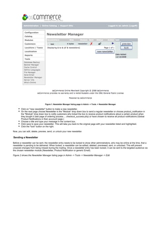 Figure 1. Newsletter Manager listing page in Admin -> Tools -> Newsletter Manager
Click on "new newsletter" button to make a new newsletter.
On the next page choose Newsletter in the "Module" drop down box to send a regular newsletter or choose product_notification in
the "Module" drop down box to notify customers who ticked the box to receive product notifications about a certain product when
they bought it (last page of ordering process ... checkout_success.php) or have chosen to receive all product notifications (Global
Product Notifications in their acccount page.)
Choose a title and type your message in the content box.
Click save to save your newsletter. This will take you back to the original page with your newsletter listed and highlighted.
Click the "lock" button on the right.
Now, you can edit, delete, preview, send, or unlock your new newsletter.
Sending a Newsletter
Before a newsletter can be sent, the newsletter entry needs to be locked to show other administrators, who may be online at the time, that a
newsletter is pending to be delivered. When locked, a newsletter can be edited, deleted, previewed, sent, or unlocked. This will prevent
unsaved changes from being missed during the mailing. Once a newsletter entry has been locked, it can be sent to the targeted audience via
the chosen newsletter module (Newsletter, Product Notification or generic Email).
Figure 2 shows the Newsletter Manager listing page in Admin -> Tools -> Newsletter Manager -> Edit
 