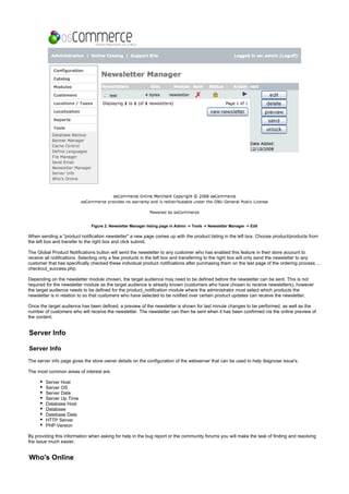 Figure 2. Newsletter Manager listing page in Admin -> Tools -> Newsletter Manager -> Edit
When sending a "product notification newsletter" a new page comes up with the product listing in the left box. Choose product/products from
the left box and transfer to the right box and click submit.
The Global Product Notifications button will send the newsletter to any customer who has enabled this feature in their store account to
receive all notifications. Selecting only a few products in the left box and transferring to the right box will only send the newsletter to any
customer that has specifically checked these individual product notifications after purchasing them on the last page of the ordering process ...
checkout_success.php.
Depending on the newsletter module chosen, the target audience may need to be defined before the newsletter can be sent. This is not
required for the newsletter module as the target audience is already known (customers who have chosen to receive newsletters), however
the target audience needs to be defined for the product_notification module where the administrator must select which products the
newsletter is in relation to so that customers who have selected to be notified over certain product updates can receive the newsletter.
Once the target audience has been defined, a preview of the newsletter is shown for last minute changes to be performed, as well as the
number of customers who will receive the newsletter. The newsletter can then be sent when it has been confirmed via the online preview of
the content.
Server Info
Server Info
The server info page gives the store owner details on the configuration of the webserver that can be used to help diagnose issue's.
The most common areas of interest are
Server Host
Server OS
Server Date
Server Up Time
Database Host
Database
Datebase Date
HTTP Server
PHP Version
By providing this information when asking for help in the bug report or the community forums you will make the task of finding and resolving
the issue much easier.
Who's Online
 