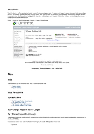 Who's Online
Who's Online is a traffic reporting tool useful to see who is accessing your site. If a customer is logged into your store and looking around you
can click on their link and see what page they are on and what products they are perusing.Online is a traffic reporting tool useful to see who
is accessing your site. If a customer is logged into your store and looking around you can click on their link and see what page they are on
and what products they are perusing.
Figure 1 shows the Who's Online page in Admin > Tools > Who's Online_
Figure 1. Who's Online page in Admin > Tools > Who's Online
Tips
Tips
Tips for making the osCommerce store have a more customized look.
Tips for Admin
Tips for Catalog
Tips for Admin
Tips for Admin
Tip * Change Product Model Length
Tip * Reset the Order ID
Tip * Search Engine Optimization
Tip * Upload Image to Own Folder
Tip * Change Product Model Length
Tip * Change Product Model Length
The default 12 character limit for product model strings may be too short for certain needs, and can be easily increased with phpMyAdmin or
directly with MySQL.
Two database tables need to be modified when changing the length of the product model field:
products
 