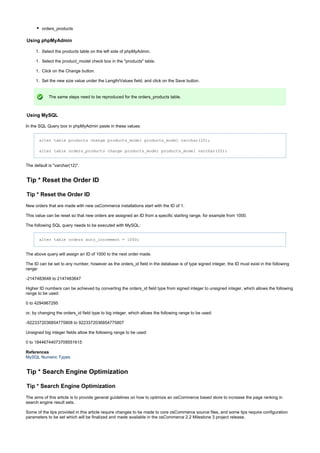 1.
1.
1.
1.
orders_products
Using phpMyAdmin
Select the products table on the left side of phpMyAdmin.
Select the product_model check box in the "products" table.
Click on the Change button.
Set the new size value under the Length/Values field, and click on the Save button.
The same steps need to be reproduced for the orders_products table.
Using MySQL
In the SQL Query box in phpMyAdmin paste in these values:
alter table products change products_model products_model varchar(20);
alter table orders_products change products_model products_model varchar(20);
The default is "varchar(12)".
Tip * Reset the Order ID
Tip * Reset the Order ID
New orders that are made with new osCommerce installations start with the ID of 1.
This value can be reset so that new orders are assigned an ID from a specific starting range, for example from 1000.
The following SQL query needs to be executed with MySQL:
alter table orders auto_increment = 1000;
The above query will assign an ID of 1000 to the next order made.
The ID can be set to any number, however as the orders_id field in the database is of type signed integer, the ID must exist in the following
range:
-2147483648 to 2147483647
Higher ID numbers can be achieved by converting the orders_id field type from signed integer to unsigned integer, which allows the following
range to be used:
0 to 4294967295
or, by changing the orders_id field type to big integer, which allows the following range to be used:
-9223372036854775808 to 9223372036854775807
Unsigned big integer fields allow the following range to be used:
0 to 18446744073709551615
References
MySQL Numeric Types
Tip * Search Engine Optimization
Tip * Search Engine Optimization
The aims of this article is to provide general guidelines on how to optimize an osCommerce based store to increase the page ranking in
search engine result sets.
Some of the tips provided in this article require changes to be made to core osCommerce source files, and some tips require configuration
parameters to be set which will be finalized and made available in the osCommerce 2.2 Milestone 3 project release.
 