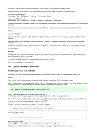 privacy issue when multiple customers share the same session ID that the search engine spider has indexed.
Sessions for search engine spiders can be disabled at the following section on the osCommerce Administration Tool:
osCommerce 2.2 Milestone 2
Administration Tool -> Configuration -> Sessions -> Prevent Spider Session
osCommerce 2.2 Milestone 3
Administration Tool -> Configuration -> Services -> Sessions -> Block Search Engine Spiders
If the above configuration parameters are set to True, search engine spiders existing in osCommerce/includes/spiders.txt will not be given a
session ID.
The following contribution can be used for osCommerce 2.2 Milestone 1 and earlier versions which provides similar functionality:
SID Killer
Linking To Products
A convienient method to provide a link to all products and pages on the web site is to use a sitemap page or a page listing all available
products.
A sitemap page has been implemented in the osCommerce 2.2 Milestone 3 release that automatically and efficiently lists all available
categories.
The following contribution can be used for osCommerce 2.2 Milestone 2 and earlier versions, that lists all available products on a page:
All Products Page
Meta Tags
Including meta tags in the header of the HTML page can help improve the page ranking in search engine search results, although most
search engines today ignore the meta tags.
As of osCommerce 2.2 Milestone 3, meta tags are appropriately set for all pages.
There are several pages of contributions.seo
Tip * Upload Image to Own Folder
Tip * Upload Image to Own Folder
A large store may require several additional image folders under the folder images to make the images easier to find and use.
Solution
There is a trick to use to upload images into their own folder under the images folder. There are basically 3 steps:
Step 1 - Create folders in your catalog/images folder to match the categories on your harddrive and also on your server. Based on the demo
catalog you would have folders called dvd, gt_interactive, hewlett_packard in the catalog/images folder.
Note: Set the permissions on these additional folders to 777.
Step 2 - Upload the images to the appropriate folder on your site.
So dvd images goes in /images/dvd, gt_interactive in /images/gt_interactive and any subcategories desired.
Step 3 - When images are added via the item description page (in the admin panel), select the location via the browse button. Right before
the image name - change the backward slash to a forward slash .
Example: You have an image named movie.jpg in the hardware category:
oscommercecatalogimagesdvdmovie.jpg of your computer
The change will look like this:
C:oscommercecatalogimagesdvd/movie.jpg
and in catalog you will see:
dvd/movie.jpg and the picture if you were successful (remember to upload the image first).
Subcategories would be similar so if you want to put an image (movie2.jpg) in the good subcategory for example:
 