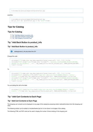 C:oscommercecatalogimagesdvd/good/movie2.jpg
would be:
C:oscommercecatalogimagesdvd/good/movie2.jpg
and you will see /good/movie2.jpg in the folder."good"
Tips for Catalog
Tips for Catalog
Tip * Add Back Button to product_info
Tip * Add Cart Contents to Each Page
Tip * Add Catagory Horizontal Rule
Tip * Add Back Button to product_info
Tip * Add Back Button to product_info
catalog/product_info.php about line 231
Change this code:
<td width= ><?php echo tep_draw_separator('pixel_trans.gif', '10', '1'); ?></td>"17"
<td width= align= ><?php echo '<a href="168" "right" "' . tep_href_link(FILENAME_PRODUCT_REVIEWS,
>' . tep_image_button('button_reviews.gif', IMAGE_BUTTON_REVIEWS) .tep_get_all_get_params()) . '"
'</a>'; ?></td>
To:
<td width= ><?php echo tep_draw_separator('pixel_trans.gif', '10', '1'); ?></td>"17"
<td width= class= ><a href="102" "main" "<?php echo tep_href_link(FILENAME_DEFAULT, 'cPath=' .
><?php echo tep_image_button('button_back.gif', IMAGE_BUTTON_BACK); ?></a></td>$cPath); ?>"
<td width= align= ><?php echo '<a href="168" "right" "' . tep_href_link(FILENAME_PRODUCT_REVIEWS,
>' . tep_image_button('button_reviews.gif', IMAGE_BUTTON_REVIEWS) .tep_get_all_get_params()) . '"
'</a>'; ?></td>
You are adding this cell to the table:
<td width= class= ><a href="102" "main" "<?php echo tep_href_link(FILENAME_DEFAULT, 'cPath=' .
><?php echo tep_image_button('button_back.gif', IMAGE_BUTTON_BACK); ?></a></td>$cPath); ?>"
Tip * Add Cart Contents to Each Page
Tip * Add Cart Contents to Each Page
The shopping cart contents can be displayed on any page of the catalog by accessing certain methods/functions from the shopping cart
class.
The following solution can be added to includes/header.php for it to be shown on all pages of the catalog.
The following HTML and PHP code can be used to display the number of items existing in the shopping cart:
 