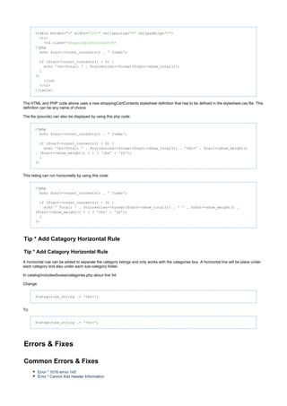 <table border= width= cellspacing= cellpadding= >"0" "100%" "0" "0"
<tr>
<td class= >"shoppingCartContents"
<?php
echo $cart->count_contents() . ' Items';
($cart->count_contents() > 0) {if
echo '<br>Total: ' . $currencies->format($cart->show_total());
}
?>
</td>
</tr>
</table>
The HTML and PHP code above uses a new shoppingCartContents stylesheet definition that has to be defined in the stylesheet.css file. This
definition can be any name of choice.
The lbs (pounds) can also be displayed by using this php code:
<?php
echo $cart->count_contents() . ' Items';
($cart->count_contents() > 0) {if
echo '<br>Total: ' . $currencies->format($cart->show_total()) . '<br>' . $cart->show_weight()
. ($cart->show_weight() > 1 ? 'lbs' : 'lb');
}
?>
This listing can run horizontally by using this code:
<?php
echo $cart->count_contents() . ' Items';
($cart->count_contents() > 0) {if
echo ' Total: ' . $currencies->format($cart->show_total()) . ' ' . $cart->show_weight() .
($cart->show_weight() > 1 ? 'lbs' : 'lb');
}
?>
Tip * Add Catagory Horizontal Rule
Tip * Add Catagory Horizontal Rule
A horizontal rule can be added to separate the category listings and only works with the categories box. A horizontal line will be place under
each category and also under each sub-category folder.
In catalog/includes/boxes/categories.php about line 54:
Change:
$categories_string .= '<br>';
To:
$categories_string .= '<hr>';
Errors & Fixes
Common Errors & Fixes
Error * 1016 errno 145
Error * Cannot Add Header Information
 