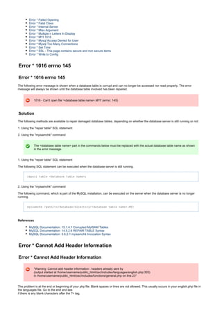 Error * Failed Opening
Error * Fatal Class
Error * Internal Server
Error * Miss Argument
Error * Multiple n Letters In Display
Error * MYI 1016
Error * Mysql Access Denied for User
Error * Mysql Too Many Connections
Error * Set Time
Error * SSL - This page contains secure and non secure items
Error * Write to Config
Error * 1016 errno 145
Error * 1016 errno 145
The following error message is shown when a database table is corrupt and can no longer be accessed nor read properly. The error
message will always be shown until the database table involved has been repaired.
1016 - Can't open file '<database table name>.MYI' (errno: 145)
Solution
The following methods are available to repair damaged database tables, depending on whether the database server is still running or not:
1. Using the "repair table" SQL statement
2. Using the "myisamchk" command
The <database table name> part in the commands below must be replaced with the actual database table name as shown
in the error message.
1. Using the "repair table" SQL statement
The following SQL statement can be executed when the database server is still running.
repair table <database table name>;
2. Using the "myisamchk" command
The following command, which is part of the MySQL installation, can be executed on the server when the database server is no longer
running.
myisamchk /path/to/database/directory/<database table name>.MYI
References
MySQL Documentation: 15.1.4.1 Corrupted MyISAM Tables
MySQL Documentation: 14.5.2.6 REPAIR TABLE Syntax
MySQL Documentation: 5.6.2.1 myisamchk Invocation Syntax
Error * Cannot Add Header Information
Error * Cannot Add Header Information
"Warning: Cannot add header information - headers already sent by
(output started at /home/username/public_html/osc/includes/languages/english.php:325)
in /home/username/public_html/osc/includes/functions/general.php on line 23"
The problem is at the end or beginning of your php file. Blank spaces or lines are not allowed. This usually occurs in your english.php file in
the languages file. Go to the end and see
if there is any blank characters after the ?> tag.
 