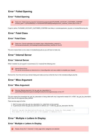 1.
2.
Error * Failed Opening
Error * Failed Opening
Fatal error: Failed opening required 'includes/languages/english/FILENAME_ACCOUNT_CUSTOMER_CONFIRM'
(include_path='./:/usr/local/lib/php') in /home/www/cart/catalog/catalog/account_customer_confirm.php on line 31
Forgot to define: FILENAME_ACCOUNT_CUSTOMER_CONFIRM most likely in includes/application_top.php or includes/filenames.php
Error * Fatal Class
Error * Fatal Class
Fatal error: Cannot instantiate non-existent class: infoboxheading_newprod in
/home/username/public_html/catalog/includes/boxes/whats_new.php on line 25
This error means there is not a class in includes/boxes.php so you will have to make one.
Error * Internal Server
Error * Internal Server
When I enabled my ssl support in oscommerce 2.2, I received the following error:
Internal Server Error
The server encountered an internal error or misconfiguration and was unable to complete your request
Remove the / from the end of your domain listing and make sure true is like this 'true' in the includes/configure.php file.
Error * Miss Argument
Error * Miss Argument
Warning: Missing argument 4 for tep_get_tax_description() in
/path/to/files/httpdocs/shopdemo/catalog/includes/functions/general.php on line 317
The error means the somewhere tep_get_tax_description is being called with only 3 arguments instead of 4. In MS1, tep_get_tax_description
didn't have the 4th argument $tax_exempt.
There are two ways to fix this:
Add 0 to every call to tep_get_tax_description (i.e. make them not tax exempt.
In general.php where tep_get_tax_description is defined, put = 0 after tep_get_tax_description like this:
function tep_get_tax_description($class_id, $country_id, $zone_id, $tax_exempt = 0)
This makes it so you don't put a 4th argument it defaults to 0.if
Error * Multiple n Letters In Display
Error * Multiple n Letters In Display
Display shows the 'n' character in index page when categories are selected.
 