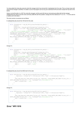 You have edited the index.php using the online file manager which has removed the  backslashes from the code. This is a known issue with
using the file manager to edit files. It is better to use an ftp program such as ws_ftp to download the file and edit it locally then ftp back to the
server.
Using a normal file editor (i.e. NOT the online file manager), edit the same file that you had previously edited with the file manager.
catalog/index.php seems to be the most commonly edited file with this problem. Change all of the instances of "n"; to "n"; . "n" is the code for
a newline and is the letter n.
The most common occurences are as follows:
In catalog/index.php around line 104 look for this code:
while ($categories = tep_db_fetch_array($categories_query)) {
$rows++;
$cPath_new = tep_get_path($categories['categories_id']);
$width = ( )(100 / MAX_DISPLAY_CATEGORIES_PER_ROW) . '%';int
echo ' <td align= class= width= ><a href="center" "smallText" "' . $width . '" "'
>' . tep_image(DIR_WS_IMAGES .. tep_href_link(FILENAME_DEFAULT, $cPath_new) . '"
$categories['categories_image'], $categories['categories_name'], SUBCATEGORY_IMAGE_WIDTH,
SUBCATEGORY_IMAGE_HEIGHT) . '<br>' . $categories['categories_name'] . '</a></td>' . ;"n"
((($rows / MAX_DISPLAY_CATEGORIES_PER_ROW) == floor($rows /if
MAX_DISPLAY_CATEGORIES_PER_ROW)) && ($rows != $number_of_categories)) {
echo ' </tr>' . ;"n"
echo ' <tr>' . ;"n"
}
}
Change To:
while ($categories = tep_db_fetch_array($categories_query)) {
$rows++;
$cPath_new = tep_get_path($categories['categories_id']);
$width = ( )(100 / MAX_DISPLAY_CATEGORIES_PER_ROW) . '%';int
echo ' <td align= class= width= ><a href="center" "smallText" "' . $width . '" "'
>' . tep_image(DIR_WS_IMAGES .. tep_href_link(FILENAME_DEFAULT, $cPath_new) . '"
$categories['categories_image'], $categories['categories_name'], SUBCATEGORY_IMAGE_WIDTH,
SUBCATEGORY_IMAGE_HEIGHT) . '<br>' . $categories['categories_name'] . '</a></td>' . ;"n"
((($rows / MAX_DISPLAY_CATEGORIES_PER_ROW) == floor($rows /if
MAX_DISPLAY_CATEGORIES_PER_ROW)) && ($rows != $number_of_categories)) {
echo ' </tr>' . ;"n"
echo ' <tr>' . ;"n"
}
}
In catalog/index.php around line #252 look for this code:
while ($filterlist = tep_db_fetch_array($filterlist_query)) {
$options[] = array('id' => $filterlist['id'], 'text' => $filterlist['name']);
}
echo tep_draw_pull_down_menu('filter_id', $options, (isset($HTTP_GET_VARS['filter_id']) ?
$HTTP_GET_VARS['filter_id'] : ''), 'onchange= ');" .form.submit()"this
echo '</form></td>' . ;"n"
}
}
Change To:
while ($filterlist = tep_db_fetch_array($filterlist_query)) {
$options[] = array('id' => $filterlist['id'], 'text' => $filterlist['name']);
}
echo tep_draw_pull_down_menu('filter_id', $options, (isset($HTTP_GET_VARS['filter_id']) ?
$HTTP_GET_VARS['filter_id'] : ''), 'onchange= ');" .form.submit()"this
echo '</form></td>' . ;"n"
}
}
Error * MYI 1016
 