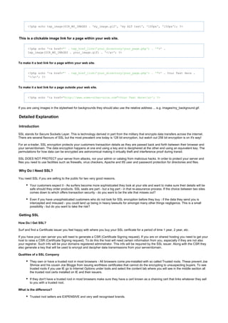 <?php echo tep_image(DIR_WS_IMAGES . 'my_image.gif', 'my ALT text', '100px', '150px'); ?>
This is a clickable image link for a page within your web site.
<?php echo '<a href= >' ."' . tep_href_link('your_directory/your_page.php') . '"
tep_image(DIR_WS_IMAGES . your_image.gif) . '</a>'; ?>
To make it a text link for a page within your web site.
<?php echo '<a href= >' . Your Text Here ."' . tep_href_link('your_directory/your_page.php') . '"
'</a>'; ?>
To make it a text link for a page outside your web site.
<?php echo '<a href="http: >Your Text Here</a>'; ?>//www.some-other-site.com"
If you are using images in the stylesheet for backgrounds they should also use the relative address ... e.g. images/my_background.gif.
Detailed Explanation
Introduction
SSL stands for Secure Sockets Layer. This is technology derived in part from the military that encrypts data transfers across the internet.
There are several flavours of SSL but the most prevalent one today is 128 bit encryption, but watch out 256 bit encryption is on it's way!
For an e-trader, SSL encryption protects your customers transaction details as they are passed back and forth between their browser and
your server/domain. The data encryption happens at one end using a key and is deciphered at the other end using an equivalent key. The
permutations for how data can be encrypted are astronomical making it virtually theft and interference proof during transit.
SSL DOES NOT PROTECT your server from attacks, nor your admin or catalog from malicious hacks. In order to protect your server and
files you need to use facilities such as firewalls, virus checkers, Apache and IIS user and password protection for directories and files.
Why Do I Need SSL?
You need SSL if you are selling to the public for two very good reasons.
Your customers expect it - As surfers become more sophisticated they look at your site and want to make sure their details will be
safe should they order products. SSL seals are part - but a big part - in that re-assurance process. If the choice between two sites
comes down to which offers transaction security - do you want to be the site that misses out?
Even if you have unsophisticated customers who do not look for SSL encryption before they buy - if the data they send you is
intercepted and misused - you could land up being in heavy lawsuits for amongst many other things negligence. This is a small
possibility - but do you want to take the risk?
Getting SSL
How Do I Get SSL?
Surf and find a Certificate issuer you feel happy with where you buy your SSL cerificate for a period of time 1 year, 2 year, etc.
If you have your own server you will need to generate a CSR (Certificate Signing request). If you are on shared hosting you need to get your
host to raise a CSR (Certificate Signing request). To do this the host will need certain information from you, especially if they are not also
your registrar. Such info will be your domains registered adminstrator. This info will be required by the SSL issuer. Along with the CSR they
also generate a key that will be used to encrypt and decipher data transmissions from your server/domain.
Qualities of a SSL Company
They own or have a trusted root in most browsers - All browsers come pre-installed with so called Trusted roots. These prevent Joe
Shmoe and his cousin Joe Bloggs from issuing worthless certificates that cannot do the encrypting to unsuspecting buyers. To see
trusted roots if you use IE go to Internet Options under tools and select the content tab where you will see in the middle section all
the trusted root certs installed on IE and their issuers.
If they don't have a trusted root in most browsers make sure they have a cert known as a chaining cert that links whatever they sell
to you with a trusted root.
What is the difference?
Trusted root sellers are EXPENSIVE and very well recognised brands.
 