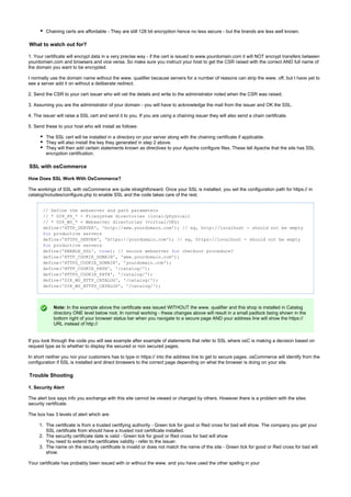 1.
2.
3.
Chaining certs are affordable - They are still 128 bit encryption hence no less secure - but the brands are less well known.
What to watch out for?
1. Your certificate will encrypt data in a very precise way - if the cert is issued to www.yourdomain.com it will NOT encrypt transfers between
yourdomain.com and browsers and vice versa. So make sure you instruct your host to get the CSR raised with the correct AND full name of
the domain you want to be encrypted.
I normally use the domain name without the www. qualifier because servers for a number of reasons can strip the www. off, but I have yet to
see a server add it on without a deliberate redirect.
2. Send the CSR to your cert issuer who will vet the details and write to the administrator noted when the CSR was raised.
3. Assuming you are the administrator of your domain - you will have to acknowledge the mail from the issuer and OK the SSL.
4. The issuer will raise a SSL cert and send it to you. If you are using a chaining issuer they will also send a chain certificate.
5. Send these to your host who will install as follows:
The SSL cert will be installed in a directory on your server along with the chaining certificate if applicable.
They will also install the key they generated in step 2 above.
They will then add certain statements known as directives to your Apache configure files. These tell Apache that the site has SSL
encryption certification.
SSL with osCommerce
How Does SSL Work With OsCommerce?
The workings of SSL with osCommerce are quite straightforward. Once your SSL is installed, you set the configuration path for https:// in
catalog/includes/configure.php to enable SSL and the code takes care of the rest.
// Define the webserver and path parameters
// * DIR_FS_* = Filesystem directories (local/physical)
// * DIR_WS_* = Webserver directories (virtual/URL)
define('HTTP_SERVER', 'http://www.yourdomain.com'); // eg, http://localhost - should not be empty
productive serversfor
define('HTTPS_SERVER', 'https://yourdomain.com'); // eg, https://localhost - should not be empty
productive serversfor
define('ENABLE_SSL', );true // secure webserver checkout procedure?for
define('HTTP_COOKIE_DOMAIN', 'www.yourdomain.com');
define('HTTPS_COOKIE_DOMAIN', 'yourdomain.com');
define('HTTP_COOKIE_PATH', '/catalog/');
define('HTTPS_COOKIE_PATH', '/catalog/');
define('DIR_WS_HTTP_CATALOG', '/catalog/');
define('DIR_WS_HTTPS_CATALOG', '/catalog/');
Note: In the example above the certificate was issued WITHOUT the www. qualifier and this shop is installed in Catalog
directory ONE level below root. In normal working - these changes above will result in a small padlock being shown in the
bottom right of your browser status bar when you navigate to a secure page AND your address line will show the https://
URL instead of http://
If you look through the code you will see example after example of statements that refer to SSL where osC is making a decision based on
request type as to whether to display the secured or non secured pages.
In short neither you nor your customers has to type in https:// into the address line to get to secure pages. osCommerce will identify from the
configuration if SSL is installed and direct browsers to the correct page depending on what the browser is doing on your site.
Trouble Shooting
1. Security Alert
The alert box says info you exchange with this site cannot be viewed or changed by others. However there is a problem with the sites
security certificate.
The box has 3 levels of alert which are:
The certificate is from a trusted certifying authority - Green tick for good or Red cross for bad will show. The company you get your
SSL certificate from should have a trusted root certificate installed.
The security certificate date is valid - Green tick for good or Red cross for bad will show
You need to extend the certificates validity - refer to the issuer.
The name on the security certificate is invalid or does not match the name of the site - Green tick for good or Red cross for bad will
show.
Your certificate has probably been issued with or without the www. and you have used the other spellng in your
 