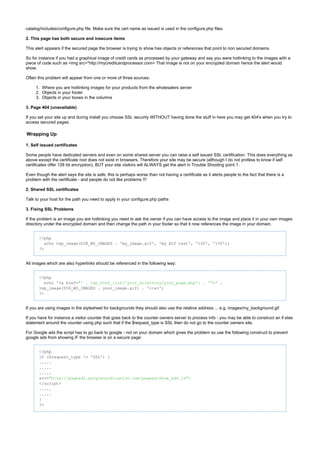 1.
2.
3.
catalog/includes/configure.php file. Make sure the cert name as issued is used in the configure.php files.
2. This page has both secure and insecure items
This alert appears if the secured page the browser is trying to show has objects or references that point to non secured domains.
So for instance if you had a graphical image of credit cards as processed by your gateway and say you were hotlinking to the images with a
piece of code such as <img src="http://mycreditcardprocessor.com> That image is not on your encrypted domain hence the alert would
show.
Often this problem will appear from one or more of three sources:
Where you are hotlinking images for your products from the wholesalers server
Objects in your footer
Objects in your boxes in the columns
3. Page 404 (unavailable)
If you set your site up and during install you choose SSL security WITHOUT having done the stuff in here you may get 404's when you try to
access secured pages.
Wrapping Up
1. Self issued certificates
Some people have dedicated servers and even on some shared server you can raise a self issued SSL certification. This does everything as
above except the certificate root does not exist in browsers. Therefore your site may be secure (although I do not profess to know if self
certificates offer 128 bit encryption), BUT your site visitors will ALWAYS get the alert in Trouble Shooting point 1.
Even though the alert says the site is safe, this is perhaps worse than not having a certificate as it alerts people to the fact that there is a
problem with the certificate - and people do not like problems !!!
2. Shared SSL certificates
Talk to your host for the path you need to apply in your configure.php paths
3. Fixing SSL Problems
If the problem is an image you are hotlinking you need to ask the owner if you can have access to the image and place it in your own images
directory under the encrypted domain and then change the path in your footer so that it now references the image in your domain.
<?php
echo tep_image(DIR_WS_IMAGES . 'my_image.gif', 'my ALT text', '100', '150');
?>
All images which are also hyperlinks should be referenced in the following way:
<?php
echo '<a href= >' ."' . tep_href_link('your_directory/your_page.php') . '"
tep_image(DIR_WS_IMAGES . your_image.gif) . '</a>';
?>
If you are using images in the stylesheet for backgrounds they should also use the relative address ... e.g. images/my_background.gif
If you have for instance a visitor counter that goes back to the counter owners server to process info - you may be able to construct an if else
statement around the counter using php such that if the $request_type is SSL then do not go to the counter owners site.
For Google ads the script has to go back to google - not on your domain which gives the problem so use the following construct to prevent
google ads from showing iF the browser is on a secure page:
<?php
($request_type != 'SSL') {if
.....
.....
.....
src="http: >//pagead2.googlesyndication.com/pagead/show_ads.js"
</script>
.....
.....
}
?>
 
