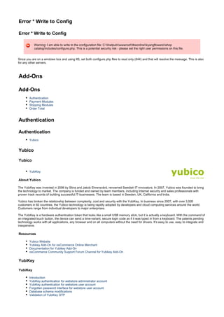 Error * Write to Config
Error * Write to Config
Warning: I am able to write to the configuration file: C:Inetpubwwwroottbsonlinekyangflowersshop
catalog/includes/configure.php. This is a potential security risk - please set the right user permissions on this file.
Since you are on a windows box and using IIS, set both configure.php files to read only (644) and that will resolve the message. This is also
for any other servers.
Add-Ons
Add-Ons
Authentication
Payment Modules
Shipping Modules
Order Total
Authentication
Authentication
Yubico
Yubico
Yubico
YubiKey
About Yubico
The YubiKey was invented in 2006 by Stina and Jakob Ehrensvärd, renowned Swedish IT-innovators. In 2007, Yubico was founded to bring
the technology to market. The company is funded and owned by team members, including Internet security and sales professionals with
proven track records of building successful IT-businesses. The team is based in Sweden, UK, California and India.
Yubico has broken the relationship between complexity, cost and security with the YubiKey. In business since 2007, with over 3,500
customers in 60 countries, the Yubico technology is being rapidly adopted by developers and cloud computing services around the world.
Customers range from individual developers to major enterprises.
The YubiKey is a hardware authentication token that looks like a small USB memory stick, but it is actually a keyboard. With the command of
an integrated touch button, the device can send a time-variant, secure login code as if it was typed in from a keyboard. The patents pending
technology works with all applications, any browser and on all computers without the need for drivers. It’s easy to use, easy to integrate and
inexpensive.
Resources
Yubico Website
Yubikey Add-On for osCommerce Online Merchant
Documentation for Yubikey Add-On
osCommerce Community Support Forum Channel for Yubikey Add-On
YubiKey
YubiKey
Introduction
YubiKey authentication for webstore administrator account
YubiKey authentication for webstore user account
Forgotten password interface for webstore user account
Database schema modifications
Validation of YubiKey OTP
 