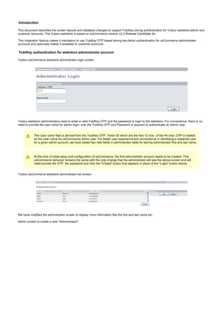 Introduction
This document describes the screen layouts and database changes to support YubiKey strong authentication for Yubico webstore admin and
customer accounts. The Yubico webstore is based on osCommerce version v2.2 Release Candidate 2a.
This integration feature makes it mandatory to use YubiKey OTP based strong two-factor authentication for osCommerce administrator
accounts and optionally makes it available to customer accounts.
YubiKey authentication for webstore administrator account
Yubico osCommerce webstore administrator login screen:
Yubico webstore administrators need to enter a valid YubiKey OTP and the password to login to the webstore. For convenience, there is no
need to provide the user name for admin login; only the YubiKey OTP and Password is required to authenticate an admin user.
The User name field is derived from the YubiKey OTP. Token ID which are the first 12 char. of the 44 char. OTP is treated
as the User name for osCommerce admin user. For better user experience and convenience in identifying a realworld user
for a given admin account, we have added two new fields in administrator table for storing administrator first and last name.
At the time of initial setup and configuration of osCommerce, the first administrator account needs to be created. This
osCommerce behavior remains the same with the only change that the administrator will see the above screen and will
need provide the OTP, the password and click the "Create" button that appears in place of the "Login" button above.
Yubico osCommerce webstore administrator list screen:
We have modified the administrator screen to display more information like the first and last name etc.
Admin screen to create a new "Administrator":
 