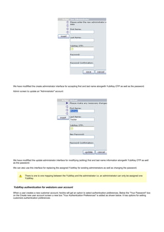 We have modfified the create administrator interface for accepting first and last name alongwith YubiKey OTP as well as the password.
Admin screen to update an "Administrator" account:
We have modfified the update administrator interface for modifiying (editing) first and last name information alongwith YubiKey OTP as well
as the password.
We can also use this interface for replacing the assigned YubiKey for existing administrators as well as changing the password.
There is one to one mapping between the YubiKey and the administrator i.e. an admininstrator can only be assigned one
YubiKey.
YubiKey authentication for webstore user account
When a user creates a new customer account, he/she will get an option to select authentication preferences. Below the "Your Password" box
on the Create new user account screen a new box "Your Authentication Preferences" is added as shown below. It has options for setting
customers authentication preferences:
 
