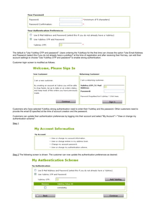 The default is "Use YubiKey OTP and password". Users ordering the YubiKeys for the first time can choose the option "Use Email-Address
and Password (select this if you do not already have a yubiKey)" at the time of registration and after receiving their first key, can edit their
account settings to choose "Use YubiKey OTP and password" to enable strong authentication.
Customer login screen is modified as follows:
Customers who have selected YubiKey strong authentication need to enter their YubiKey and the password. Other customers need to
provide the email ID specified at the time of account creation and the password.
Customers can update their authentication preferences by logging into their account and select "My Account" + "View or change my
authentication scheme":
Step 1
Step 2 The following screen is shown. The customer can now update the authentication preferences as desired:
 