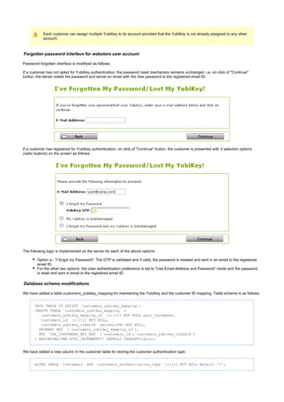 Each customer can assign multiple YubiKey to its account provided that the YubiKey is not already assigned to any other
account.
Forgotten password interface for webstore user account
Password forgotten interface is modifyed as follows:
If a customer has not opted for YubiKey authentication, the password reset mechanism remains unchanged. i.e. on click of "Continue"
button, the server resets the password and sends an email with the new password to the registered email ID.
If a customer has registered for YubiKey authentication; on click of "Continue" button, the customer is presented with 3 selection options
(radio buttons) on the screen as follows:
The following logic is implemented on the server for each of the above options:
Option a - "I forgot my Password": The OTP is validated and if valid, the password is reseted and sent in an email to the registered
email ID.
For the other two options: the User authentication preference is set to "Use Email-Address and Password" mode and the password
is reset and sent in email to the registered email ID.
Database schema modifications
We have added a table for maintaining the YubiKey and the customer ID mapping. Table schema is as follows:customers_yubikey_mapping
DROP TABLE IF EXISTS `customers_yubikey_mapping`;
CREATE TABLE `customers_yubikey_mapping` (
`customers_yubikey_mapping_id` (11) NOT NULL auto_increment,int
`customers_id` (11) NOT NULL,int
`customers_yubikey_tokenId` varchar(44) NOT NULL,
PRIMARY KEY (`customers_yubikey_mapping_id`),
KEY `IDX_CUSTOMERS_KEY_MAP` (`customers_id`,`customers_yubikey_tokenId`)
) ENGINE=MyISAM AUTO_INCREMENT=7 DEFAULT CHARSET=latin1;
We have added a new column in the customer table for storing the customer authentication type:
ALTER TABLE `customers` ADD `customers_authentication_type` (1) NOT NULL '1';int default
 