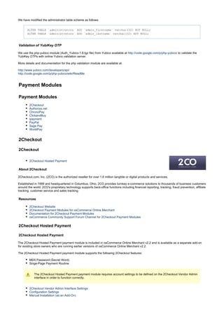 We have modified the administrator table scheme as follows:
ALTER TABLE `administrators` ADD `admin_firstname` varchar(32) NOT NULL;
ALTER TABLE `administrators` ADD `admin_lastname` varchar(32) NOT NULL;
Validation of YubiKey OTP
We use the php-yubico module (Auth_Yubico-1.8.tgz file) from Yubico available at to validate thehttp://code.google.com/p/php-yubico/
YubiKey OTPs with online Yubico validation server.
More details and documentation for the php validation module are available at:
http://www.yubico.com/developers/api/
http://code.google.com/p/php-yubico/wiki/ReadMe
Payment Modules
Payment Modules
2Checkout
Authorize.net
ChronoPay
ClickandBuy
ipayment
PayPal
Sage Pay
WorldPay
2Checkout
2Checkout
2Checkout Hosted Payment
About 2Checkout
2Checkout.com, Inc. (2CO) is the authorized reseller for over 1.6 million tangible or digital products and services.
Established in 1999 and headquartered in Columbus, Ohio, 2CO provides turnkey e-commerce solutions to thousands of business customers
around the world. 2CO's proprietary technology supports back-office functions including financial reporting, tracking, fraud prevention, affiliate
tracking, customer service and sales tracking.
Resources
2Checkout Website
2Checkout Payment Modules for osCommerce Online Merchant
Documentation for 2Checkout Payment Modules
osCommerce Community Support Forum Channel for 2Checkout Payment Modules
2Checkout Hosted Payment
2Checkout Hosted Payment
The 2Checkout Hosted Payment payment module is included in osCommerce Online Merchant v2.2 and is available as a separate add-on
for existing store owners who are running earlier versions of osCommerce Online Merchant v2.2.
The 2Checkout Hosted Payment payment module supports the following 2Checkout features:
MD5 Password (Secret Word)
Singe-Page Payment Routine
The 2Checkout Hosted Payment payment module requires account settings to be defined on the 2Checkout Vendor Admin
interface in order to function correctly.
2Checkout Vendor Admin Interface Settings
Configuration Settings
Manual Installation (as an Add-On)
 