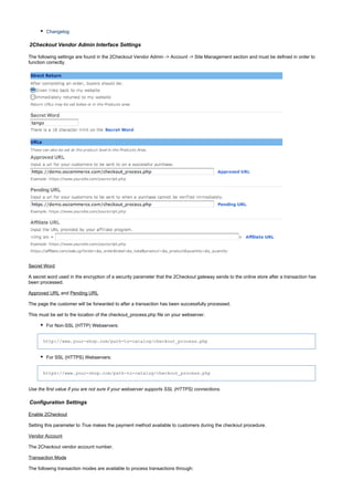 Changelog
2Checkout Vendor Admin Interface Settings
The following settings are found in the 2Checkout Vendor Admin -> Account -> Site Management section and must be defined in order to
function correctly.
Secret Word
A secret word used in the encryption of a security parameter that the 2Checkout gateway sends to the online store after a transaction has
been processed.
Approved URL and Pending URL
The page the customer will be forwarded to after a transaction has been successfully processed.
This must be set to the location of the checkout_process.php file on your webserver.
For Non-SSL (HTTP) Webservers:
http://www.your-shop.com/path-to-catalog/checkout_process.php
For SSL (HTTPS) Webservers:
https://www.your-shop.com/path-to-catalog/checkout_process.php
Use the first value if you are not sure if your webserver supports SSL (HTTPS) connections.
Configuration Settings
Enable 2Checkout
Setting this parameter to makes the payment method available to customers during the checkout procedure.True
Vendor Account
The 2Checkout vendor account number.
Transaction Mode
The following transaction modes are available to process transactions through:
 