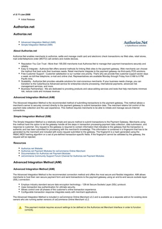 v1.0 11-Jan-2008
Initial Release
Authorize.net
Authorize.net
Advanced Integration Method (AIM)
Simple Integration Method (SIM)
About Authorize.net
Authorize.Net enables merchants to authorize, settle and manage credit card and electronic check transactions via Web sites, retail stores,
mail order/telephone order (MOTO) call centers and mobile devices.
Reputation You Can Trust - More than 195,000 merchants trust Authorize.Net to manage their payment transactions securely and
reliably.
Easy to Integrate - Authorize.Net offers several methods for linking Web sites to the payment gateway. Web merchants can choose
the method that best suits their business needs. Retail merchants integrate to the payment gateway via third-party POS solutions.
Free Customer Support - Customer satisfaction is our number one priority. That's why we provide free customer support seven days
a week via toll-free telephone, e-mail and online chat. Representatives are available Monday through Friday from 6 AM to 6 PM
Pacific time.
Scalability - Authorize.Net provides valuable solutions for cost-conscious merchants. If your business needs change, you can
transition to the CyberSource Advanced service for enterprise-volume processing, international payments, advanced risk
management services, and more.
Business Partnerships - We are dedicated to providing products and value-adding services and tools that help merchants minimize
risk, reduce costs and increase revenue.
Advanced Integration Method (AIM)
The Advanced Integration Method is the recommended method of submitting transactions to the payment gateway. This method allows a
merchant's server to securely connect directly to the payment gateway to submit transaction data. The merchant retains full control of the
payment data collection and the user experience. This method requires merchants to be able to initiate and manage secure Internet
connections.
Simple Integration Method (SIM)
The Simple Integration Method is a relatively simple and secure method to submit transactions to the Payment Gateway. Merchants using
this method have the option to let the gateway handle all the steps in transaction processing-payment data collection, data submission, and
response to customer. Any request to the gateway is required to contain information that indicates to the gateway that the transaction is
authentic and has been submitted for processing with the merchant's knowledge. This information is contained in a fingerprint that has to be
generated by the merchant and included with every request submitted to the gateway. The fingerprint is a hash generated using the
HMAC-MD5 hashing algorithm on a set of pre-defined transaction-specific fields. If the fingerprint cannot be validated by the gateway, the
request will be rejected.
Resources
Authorize.net Website
Authorize.net Payment Modules for osCommerce Online Merchant
Documentation for Authorize.net Payment Modules
osCommerce Community Support Forum Channel for Authorize.net Payment Modules
Advanced Integration Method (AIM)
Advanced Integration Method (AIM)
The Advanced Integration Method is the recommended connection method and offers the most secure and flexible integration. AIM allows
merchants to host their own secure payment form and send transactions to the payment gateway using an end-to-end secure sockets layer
(SSL) connection.
Employs industry standard secure data encryption technology - 128-bit Secure Sockets Layer (SSL) protocol.
Uses transaction key authentication for ultimate security.
Allows control over all phases of the customer's online transaction experience.
Configurable transaction response integrates easily with merchant applications.
The Advanced Integration Method is included in osCommerce Online Merchant v2.2 and is available as a separate add-on for existing store
owners who are running earlier versions of osCommerce Online Merchant v2.2.
This payment module requires account settings to be defined on the Authorize.net Merchant Interface in order to function
correctly.
 