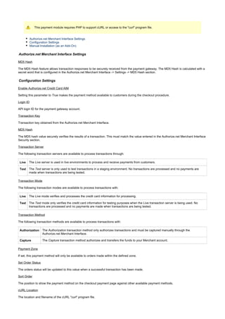 This payment module requires PHP to support cURL or access to the "curl" program file.
Authorize.net Merchant Interface Settings
Configuration Settings
Manual Installation (as an Add-On)
Authorize.net Merchant Interface Settings
MD5 Hash
The MD5 Hash feature allows transaction responses to be securely received from the payment gateway. The MD5 Hash is calculated with a
secret word that is configured in the Authorize.net Merchant Interface -> Settings -> MD5 Hash section.
Configuration Settings
Enable Authorize.net Credit Card AIM
Setting this parameter to makes the payment method available to customers during the checkout procedure.True
Login ID
API login ID for the payment gateway account.
Transaction Key
Transaction key obtained from the Authorize.net Merchant Interface.
MD5 Hash
The MD5 hash value securely verifies the results of a transaction. This must match the value entered in the Authorize.net Merchant Interface
Security section.
Transaction Server
The following transaction servers are available to process transactions through:
Live The server is used in live environments to process and receive payments from customers.Live
Test The server is only used to test transactions in a staging environment. No transactions are processed and no payments areTest
made when transactions are being tested.
Transaction Mode
The following transaction modes are available to process transactions with:
Live The mode verifies and processes the credit card information for processing.Live
Test The mode only verifies the credit card information for testing purposes when the Live transaction server is being used. NoTest
transactions are processed and no payments are made when transactions are being tested.
Transaction Method
The following transaction methods are available to process transactions with:
Authorization The transaction method only authorizes transactions and must be captured manually through theAuthorization
Authorize.net Merchant Interface.
Capture The transaction method authorizes and transfers the funds to your Merchant account.Capture
Payment Zone
If set, this payment method will only be available to orders made within the defined zone.
Set Order Status
The orders status will be updated to this value when a successful transaction has been made.
Sort Order
The position to show the payment method on the checkout payment page against other available payment methods.
cURL Location
The location and filename of the cURL "curl" program file.
 