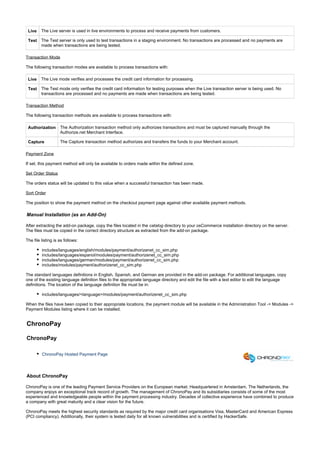 Live The Live server is used in live environments to process and receive payments from customers.
Test The Test server is only used to test transactions in a staging environment. No transactions are processed and no payments are
made when transactions are being tested.
Transaction Mode
The following transaction modes are available to process transactions with:
Live The Live mode verifies and processes the credit card information for processing.
Test The Test mode only verifies the credit card information for testing purposes when the Live transaction server is being used. No
transactions are processed and no payments are made when transactions are being tested.
Transaction Method
The following transaction methods are available to process transactions with:
Authorization The Authorization transaction method only authorizes transactions and must be captured manually through the
Authorize.net Merchant Interface.
Capture The Capture transaction method authorizes and transfers the funds to your Merchant account.
Payment Zone
If set, this payment method will only be available to orders made within the defined zone.
Set Order Status
The orders status will be updated to this value when a successful transaction has been made.
Sort Order
The position to show the payment method on the checkout payment page against other available payment methods.
Manual Installation (as an Add-On)
After extracting the add-on package, copy the files located in the directory to your osCommerce installation directory on the server.catalog
The files must be copied in the correct directory structure as extracted from the add-on package.
The file listing is as follows:
includes/languages/english/modules/payment/authorizenet_cc_sim.php
includes/languages/espanol/modules/payment/authorizenet_cc_sim.php
includes/languages/german/modules/payment/authorizenet_cc_sim.php
includes/modules/payment/authorizenet_cc_sim.php
The standard languages definitions in English, Spanish, and German are provided in the add-on package. For additional languages, copy
one of the existing language definition files to the appropriate language directory and edit the file with a text editor to edit the language
definitions. The location of the language definition file must be in:
includes/languages/<language>/modules/payment/authorizenet_cc_sim.php
When the files have been copied to their appropriate locations, the payment module will be available in the Administration Tool -> Modules ->
Payment Modules listing where it can be installed.
ChronoPay
ChronoPay
ChronoPay Hosted Payment Page
About ChronoPay
ChronoPay is one of the leading Payment Service Providers on the European market. Headquartered in Amsterdam, The Netherlands, the
company enjoys an exceptional track record of growth. The management of ChronoPay and its subsidiaries consists of some of the most
experienced and knowledgeable people within the payment processing industry. Decades of collective experience have combined to produce
a company with great maturity and a clear vision for the future.
ChronoPay meets the highest security standards as required by the major credit card organisations Visa, MasterCard and American Express
(PCI compliancy). Additionally, their system is tested daily for all known vulnerabilities and is certified by HackerSafe.
 