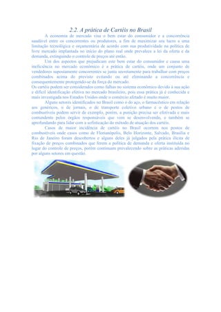 2.2. A prática de Cartéis no Brasil
A economia de mercado visa o bem estar do consumidor e a concorrência
saudável entre os concorrentes ou produtores, a fim de maximizar seu lucro a uma
limitação tecnológica e orçamentária de acordo com sua produtividade na política de
livre mercado implantada no início do plano real onde prevalece a lei da oferta e da
demanda, extinguindo o controle de preços até então.
Um dos aspectos que prejudicam este bem estar do consumidor e causa uma
ineficiência no mercado econômico é a prática de cartéis, onde um conjunto de
vendedores supostamente concorrentes se junta secretamente para trabalhar com preços
combinados acima do previsto evitando ou até eliminando a concorrência e
consequentemente protegendo-se da força do mercado.
Os cartéis podem ser considerados como falhas no sistema econômico devido à sua ação
e difícil identificação efetiva no mercado brasileiro, pois essa prática já é conhecida e
mais investigada nos Estados Unidos onde o comércio afetado é muito maior.
Alguns setores identificados no Brasil como o do aço, o farmacêutico em relação
aos genéricos, o de jornais, o de transporte coletivo urbano e o de postos de
combustíveis podem servir de exemplo, porém, a punição precisa ser efetivada e mais
contundente pelos órgãos responsáveis que vem se desenvolvendo, e também se
aprofundando para lidar com a sofisticação do método de atuação dos cartéis.
Casos de maior incidência de cartéis no Brasil ocorrem nos postos de
combustíveis onde casos como de Florianópolis, Belo Horizonte, Salvado, Brasília e
Rio de Janeiro foram descobertos e alguns deles já julgados pela prática ilícita de
fixação de preços combinados que ferem a política de demanda e oferta instituída no
lugar do controle de preços, porém continuam prevalecendo sobre as práticas aderidas
por alguns setores em questão.
 