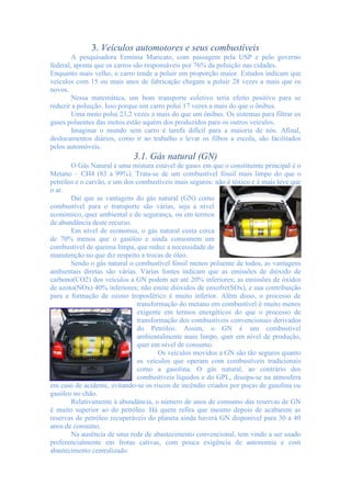 3. Veículos automotores e seus combustíveis
A pesquisadora Ermínia Maricato, com passagem pela USP e pelo governo
federal, aponta que os carros são responsáveis por 76% da poluição nas cidades.
Enquanto mais velho, o carro tende a poluir em proporção maior. Estudos indicam que
veículos com 15 ou mais anos de fabricação chegam a poluir 28 vezes a mais que os
novos.
Nessa matemática, um bom transporte coletivo teria efeito positivo para se
reduzir a poluição. Isso porque um carro polui 17 vezes a mais do que o ônibus.
Uma moto polui 23,2 vezes a mais do que um ônibus. Os sistemas para filtrar os
gases poluentes das motos estão aquém dos produzidos para os outros veículos.
Imaginar o mundo sem carro é tarefa difícil para a maioria de nós. Afinal,
deslocamentos diários, como ir ao trabalho e levar os filhos a escola, são facilitados
pelos automóveis.
3.1. Gás natural (GN)
O Gás Natural é uma mistura estável de gases em que o constituinte principal é o
Metano – CH4 (83 a 99%). Trata-se de um combustível fóssil mais limpo do que o
petróleo e o carvão, e um dos combustíveis mais seguros: não é tóxico e é mais leve que
o ar.
Daí que as vantagens do gás natural (GN) como
combustível para o transporte são várias, seja a nível
económico, quer ambiental e de segurança, ou em termos
de abundância deste recurso.
Em nível de economia, o gás natural custa cerca
de 70% menos que o gasóleo e ainda consomem um
combustível de queima limpa, que reduz a necessidade de
manutenção no que diz respeito a trocas de óleo.
Sendo o gás natural o combustível fóssil menos poluente de todos, as vantagens
ambientais diretas são várias. Várias fontes indicam que as emissões de dióxido de
carbono(CO2) dos veículos a GN podem ser até 20% inferiores; as emissões de óxidos
de azoto(NOx) 40% inferiores; não emite dióxidos de enxofre(SOx), e sua contribuição
para a formação de ozono troposférico é muito inferior. Além disso, o processo de
transformação do metano em combustível é muito menos
exigente em termos energéticos do que o processo de
transformação dos combustíveis convencionais derivados
do Petróleo. Assim, o GN é um combustível
ambientalmente mais limpo, quer em nível de produção,
quer em nível de consumo.
Os veículos movidos a GN são tão seguros quanto
os veículos que operam com combustíveis tradicionais
como a gasolina. O gás natural, ao contrário dos
combustíveis líquidos e do GPL, dissipa-se na atmosfera
em caso de acidente, evitando-se os riscos de incêndio criados por poças de gasolina ou
gasóleo no chão.
Relativamente à abundância, o número de anos de consumo das reservas de GN
é muito superior ao do petróleo. Há quem refira que mesmo depois de acabarem as
reservas de petróleo recuperáveis do planeta ainda haverá GN disponível para 30 a 40
anos de consumo.
Na ausência de uma rede de abastecimento convencional, tem vindo a ser usado
preferencialmente em frotas cativas, com pouca exigência de autonomia e com
abastecimento centralizado.
 