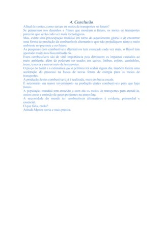4. Conclusão
Afinal de contas, como seriam os meios de transportes no futuro?
Se pensarmos nos desenhos e filmes que mostram o futuro, os meios de transportes
parecem que serão cada vez mais tecnológicos.
Mas, existe uma preocupação mundial em torno do aquecimento global e de encontrar
uma forma de produção de combustíveis alternativos que não prejudiquem tanto o meio
ambiente no presente e no futuro.
As pesquisas com combustíveis alternativos tem avançado cada vez mais, o Brasil tem
apostado muito nos biocombustíveis.
Estes combustíveis são de vital importância pois diminuem os impactos causados ao
meio ambiente, além de poderem ser usados em carros, ônibus, aviões, caminhões,
trens, tratores e outros meis de transportes.
O preço do barril e a estimativa que o petróleo irá acabar algum dia, também fazem uma
aceleração do processo na busca de novas fontes de energia para os meios de
transportes.
A produção destes combustíveis já é realizada, mais em baixa escala.
É necessário um maior investimento na produção destes combustíveis para que haja
futuro.
A população mundial tem crescido e com ela os meios de transportes para atendê-la,
assim como a emissão de gases poluentes na atmosfera.
A necessidade do mundo ter combustíveis alternativos é evidente, primordial e
essencial.
O que falta, então?
Atitude.Menos teoria e mais prática.
 