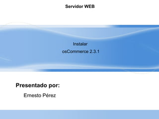 Servidor WEB




                      Instalar
                  osCommerce 2.3.1




Presentado por:
  Ernesto Pérez
 