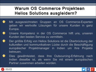 Warum OS Commerce ProjekteanWarum OS Commerce Projektean
Helios Solutions ausgleidern?Helios Solutions ausgleidern?
Mit ausgezeichneten Gruppen an OS Commerce-Experten
geben wir wertvolle Lösungen für unsere Kunden in ganz
Europa.
Unsere Kompetenz in der OS Commerce hilft uns, unseren
Kunden den besten Service zu vermitteln.
Der größte Erfolg von Helios Solutions ist die Überbrückung der
kulturellen und kommunikativen Lücke durch die Beschäftigung
europäischer Projektmanager in Indien um Ihre Projekte
betreuen.
Dies gewährleistet, dass Ihre Outsourcing-Erfahrung nach
Indien dieselbe ist, als wenn Sie mit einem europäischen
Partner zusammen arbeiten würden.
 