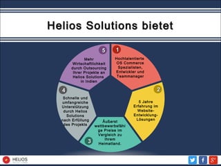 11
22
33
44
55
Mehr
Wirtschaftlichkeit
durch Outsourcing
Ihrer Projekte an
Helios Solutions
in Indien
Äußerst
wettbewerbsfähi
ge Preise im
Vergleich zu
Ihrem
Heimatland.
Hochtalentierte
OS Commerce
Spezialisten,
Entwickler und
Teammanager
Schnelle und
umfangreiche
Unterstützung
durch Helios
Solutions
nach Erfüllung
des Projekts
5 Jahre
Erfahrung im
Website-
Entwicklung-
Lösungen
Helios Solutions bietetHelios Solutions bietet
 