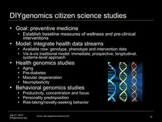 DIYgenomics citizen science studies Goal: preventive medicine  Establish baseline measures of wellness and pre-clinical interventions Model: integrate health data streams  Available now: genotype, phenotype and intervention data Vis-à-vis traditional model: immediate, prospective, longitudinal, systems-level approach Health genomics studies Aging  Pre-diabetes  Macular degeneration Neuroplasticity Behavioral genomics studies Productivity, concentration and focus Personality predisposition Risk-taking/novelty-seeking behavior July 21, 2010 DIYgenomics.org Image credit: http://www.tigerteamconsulting.com/TTC_Site/sectors_binf.jsp Source: http://diygenomics.pbworks.com 