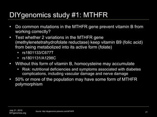 DIYgenomics study #1: MTHFR Do common mutations in the MTHFR gene prevent vitamin B from working correctly? Test whether 2 variations in the MTHFR gene (methylenetetrahydrofolate reductase) keep vitamin B9 (folic acid) from being metabolized into its active form (folate) rs1801133/C677T  rs1801131/A1298C Without this form of vitamin B, homocysteine may accumulate Risk: nutritional deficiencies and symptoms associated with diabetes complications, including vascular damage and nerve damage  50% or more of the population may have some form of MTHFR polymorphism July 21, 2010 DIYgenomics.org Source: http://diygenomics.pbworks.com/MTHFR 