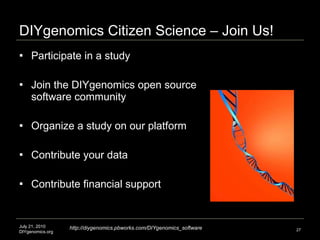 DIYgenomics Citizen Science – Join Us! Participate in a study Join the DIYgenomics open source software community Organize a study on our platform Contribute your data Contribute financial support July 21, 2010 DIYgenomics.org Image credit: http://www.uchsc.edu/vivat/2006/September2006/images/DNA_strand.jpg http://diygenomics.pbworks.com/DIYgenomics_software 