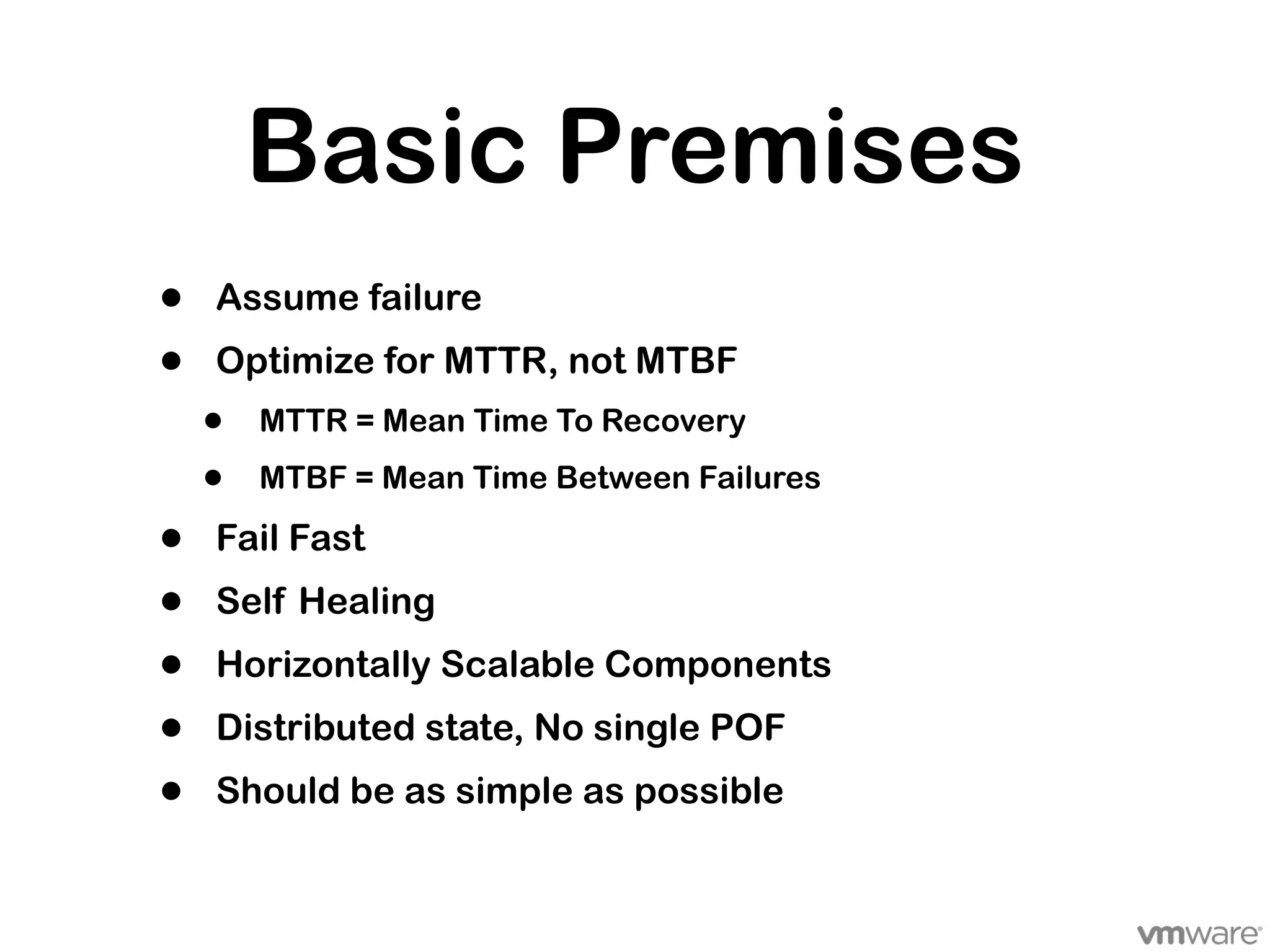 Basic Premises
•   Assume failure
•   Optimize for MTTR, not MTBF
    •   MTTR = Mean Time To Recovery

    •   MTBF = Mean Time Between Failures

•   Fail Fast
•   Self Healing
•   Horizontally Scalable Components
•   Distributed state, No single POF
•   Should be as simple as possible
 