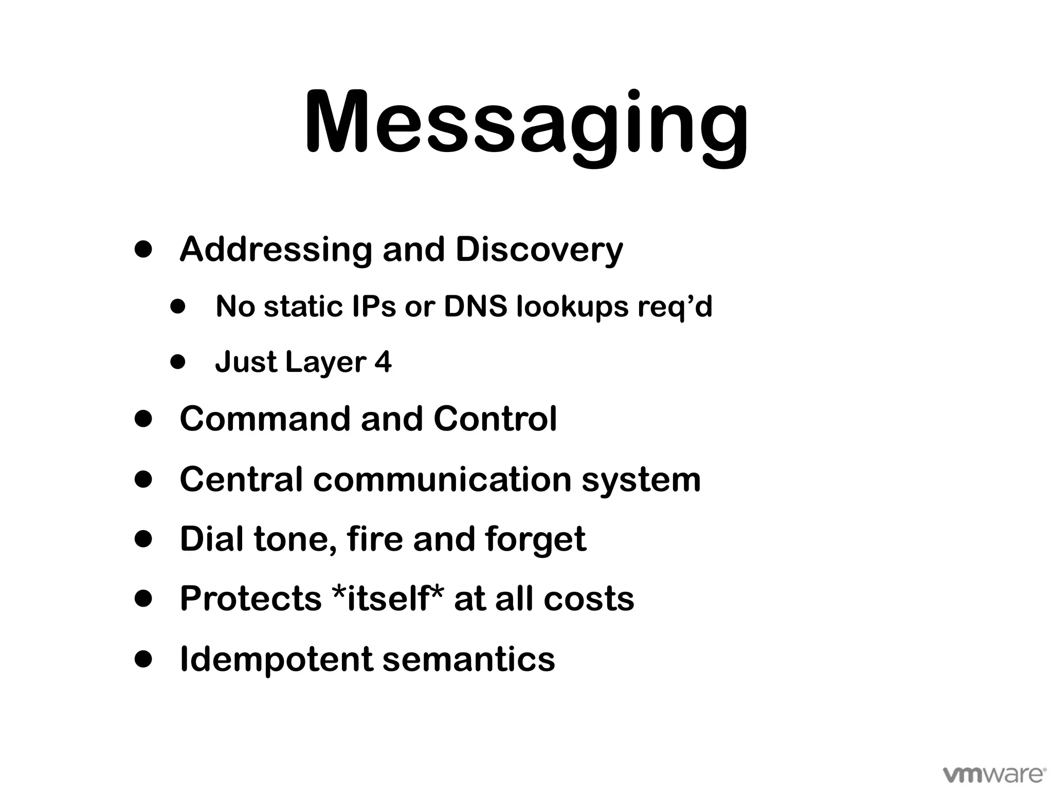 Messaging
•   Addressing and Discovery
    •   No static IPs or DNS lookups req’d

    •   Just Layer 4

•   Command and Control
•   Central communication system
•   Dial tone, fire and forget
•   Protects *itself* at all costs
•   Idempotent semantics
 