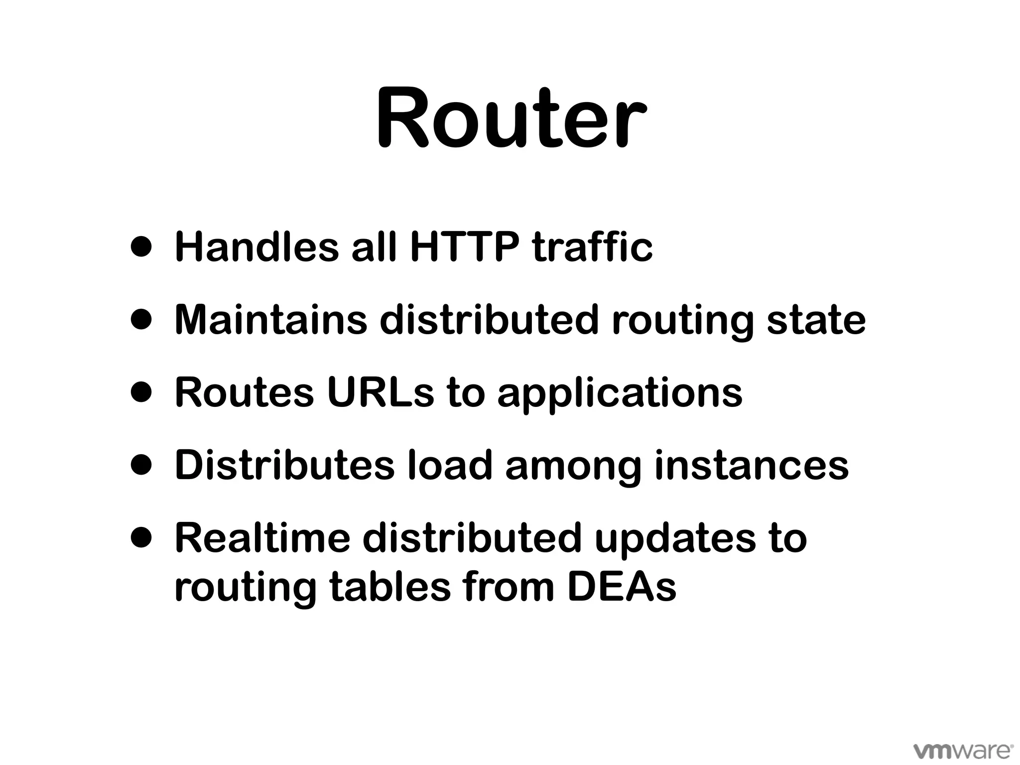Router
• Handles all HTTP traffic
• Maintains distributed routing state
• Routes URLs to applications
• Distributes load among instances
• Realtime distributed updates to
  routing tables from DEAs
 