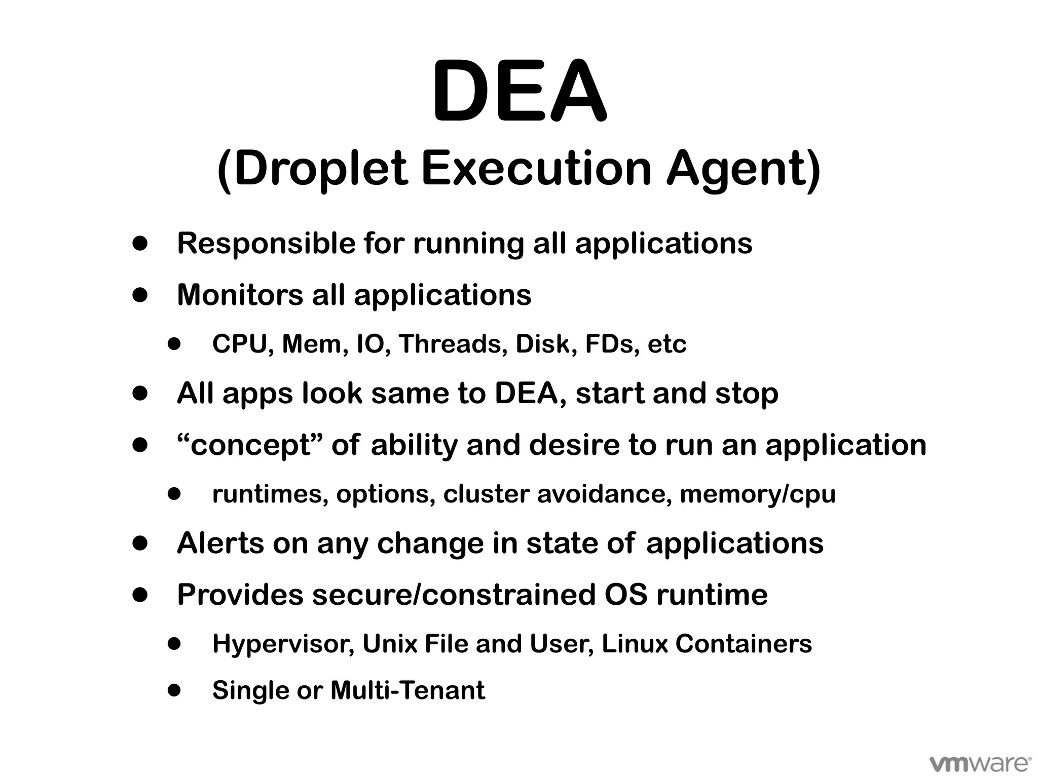 DEA
        (Droplet Execution Agent)
•   Responsible for running all applications
•   Monitors all applications
    •   CPU, Mem, IO, Threads, Disk, FDs, etc

•   All apps look same to DEA, start and stop
•   “concept” of ability and desire to run an application
    •   runtimes, options, cluster avoidance, memory/cpu

•   Alerts on any change in state of applications
•   Provides secure/constrained OS runtime
    •   Hypervisor, Unix File and User, Linux Containers

    •   Single or Multi-Tenant
 