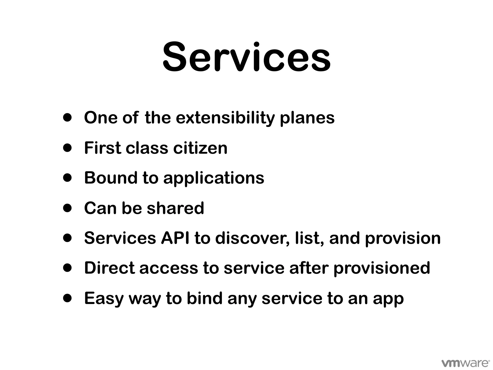 Services
•   One of the extensibility planes

•   First class citizen
•   Bound to applications

•   Can be shared
•   Services API to discover, list, and provision
•   Direct access to service after provisioned

•   Easy way to bind any service to an app
 
