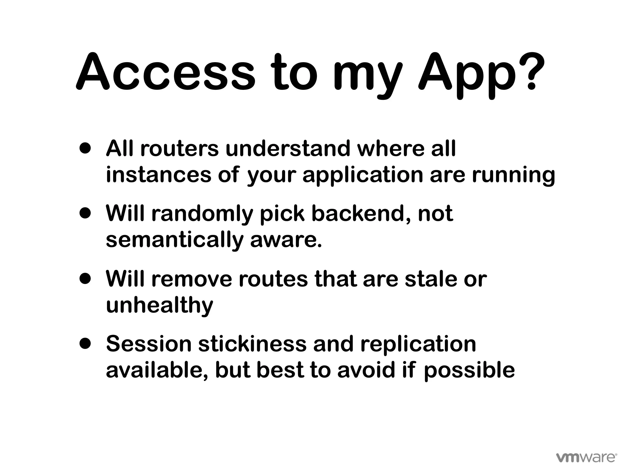 Access to my App?
•   All routers understand where all
    instances of your application are running
•   Will randomly pick backend, not
    semantically aware.
•   Will remove routes that are stale or
    unhealthy
•   Session stickiness and replication
    available, but best to avoid if possible
 