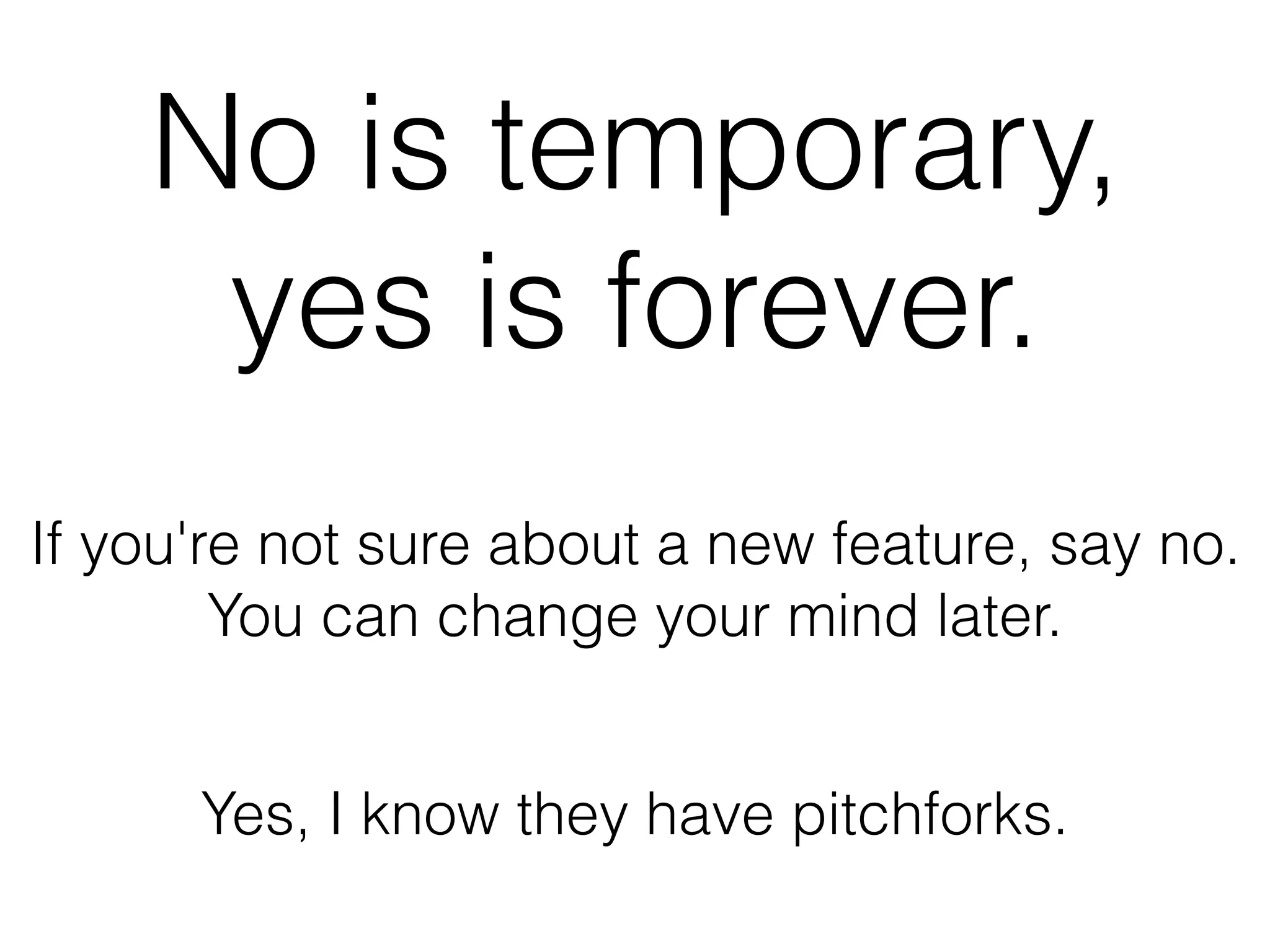 No is temporary,
yes is forever.
If you're not sure about a new feature, say no.
You can change your mind later.
Yes, I know they have pitchforks.
 