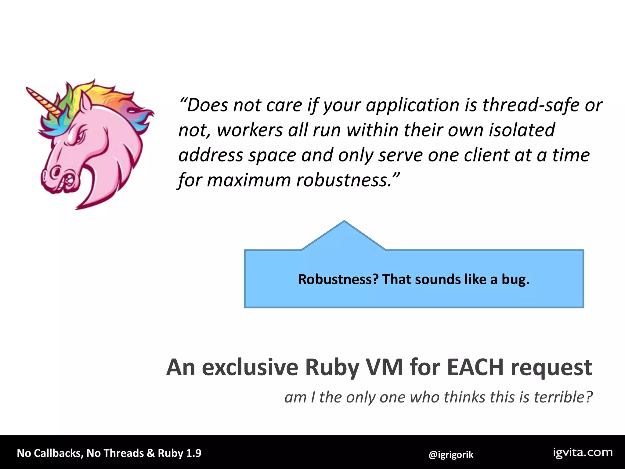 “Does not care if your application is thread-safe or not, workers all run within their own isolated address space and only serve one client at a time for maximum robustness.”Robustness? That sounds like a bug.An exclusive Ruby VM for EACH requestam I the only one who thinks this is terrible? 