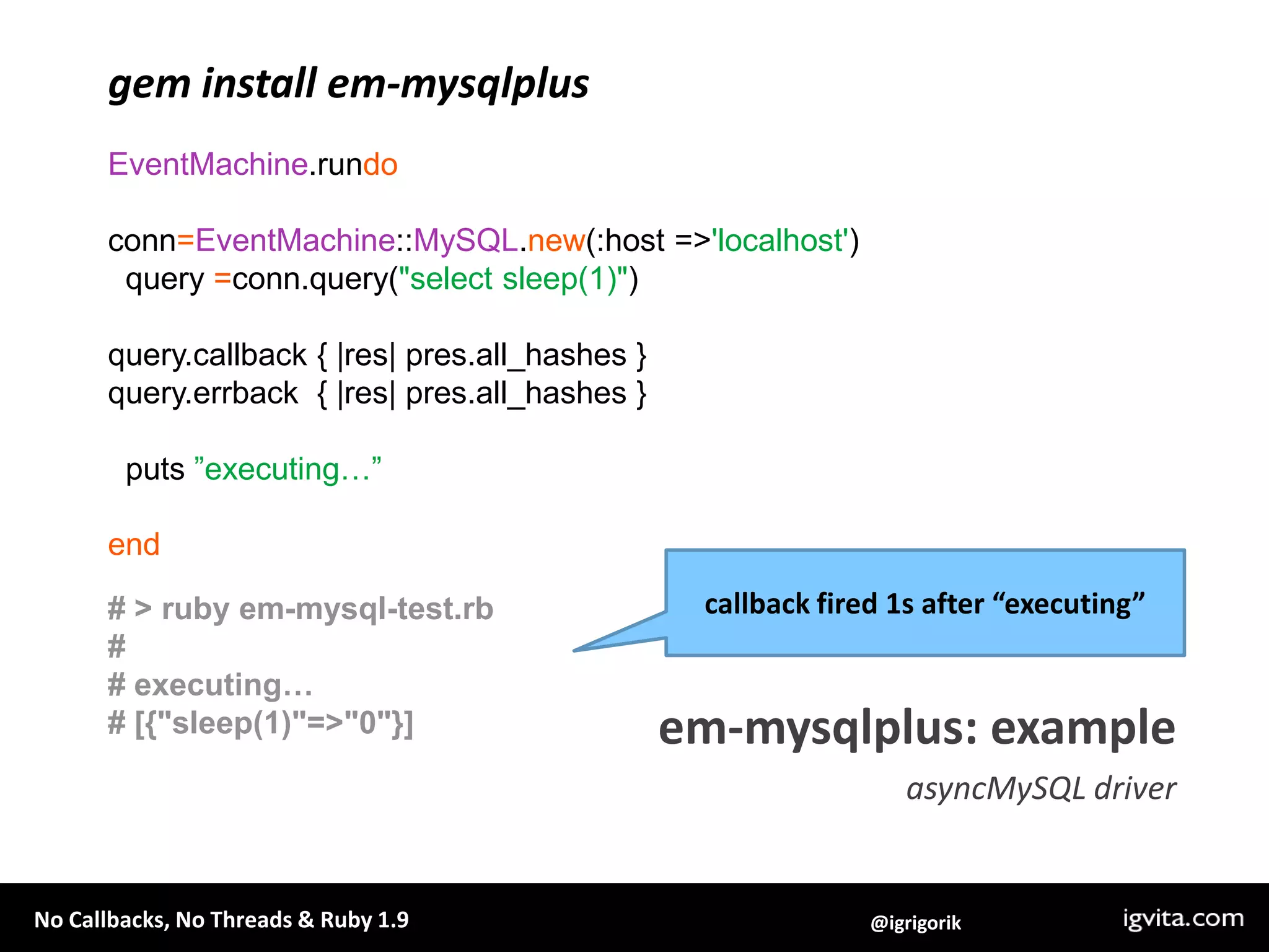 gem install em-mysqlplusEventMachine.rundoconn=EventMachine::MySQL.new(:host => 'localhost')  query =conn.query("select sleep(1)")query.callback { |res| pres.all_hashes }query.errback  { |res| pres.all_hashes }  puts ”executing…”endcallback fired 1s after “executing”# > ruby em-mysql-test.rb## executing…# [{"sleep(1)"=>"0"}]em-mysqlplus: exampleasyncMySQL driver