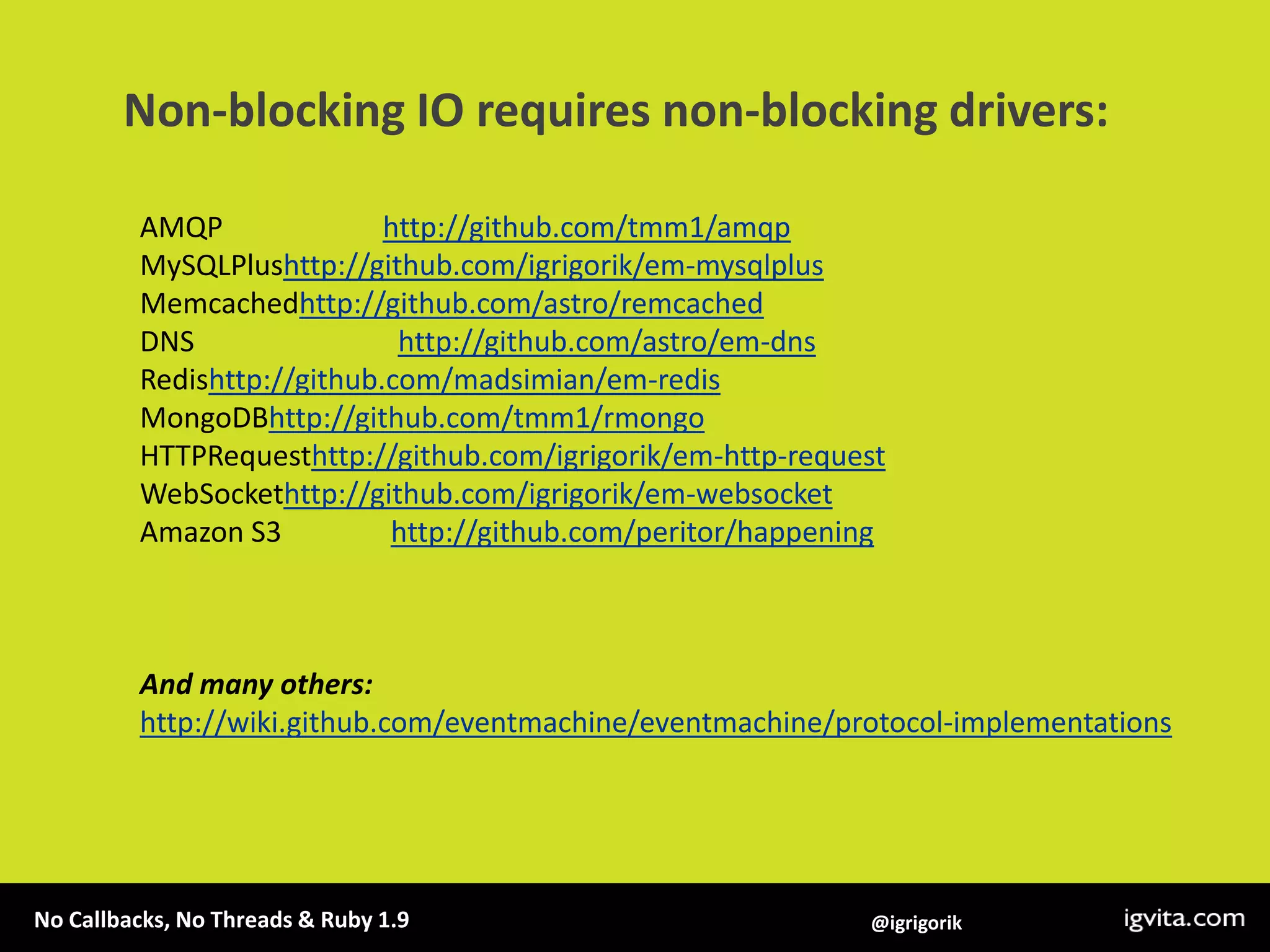 Non-blocking IO requires non-blocking drivers:AMQP                      http://github.com/tmm1/amqpMySQLPlushttp://github.com/igrigorik/em-mysqlplusMemcachedhttp://github.com/astro/remcachedDNS                            http://github.com/astro/em-dnsRedishttp://github.com/madsimian/em-redisMongoDBhttp://github.com/tmm1/rmongoHTTPRequesthttp://github.com/igrigorik/em-http-requestWebSockethttp://github.com/igrigorik/em-websocketAmazon S3               http://github.com/peritor/happeningAnd many others: http://wiki.github.com/eventmachine/eventmachine/protocol-implementations