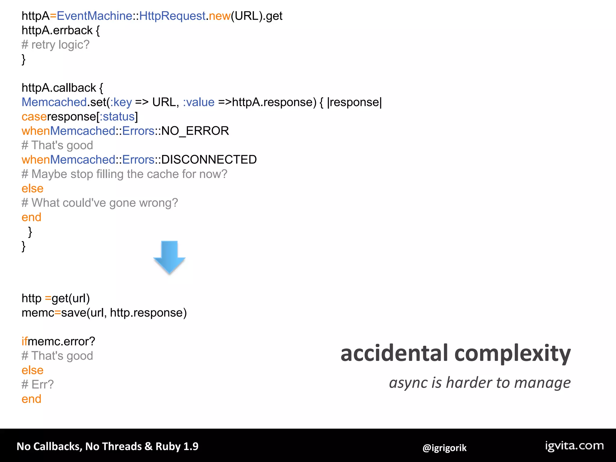 httpA=EventMachine::HttpRequest.new(URL).gethttpA.errback {# retry logic?}httpA.callback {Memcached.set(:key => URL, :value => httpA.response) { |response|caseresponse[:status]whenMemcached::Errors::NO_ERROR# That's goodwhenMemcached::Errors::DISCONNECTED# Maybe stop filling the cache for now?else# What could've gone wrong?end  }}http =get(url)memc=save(url, http.response)ifmemc.error?# That's goodelse# Err?endaccidental complexityasync is harder to manage