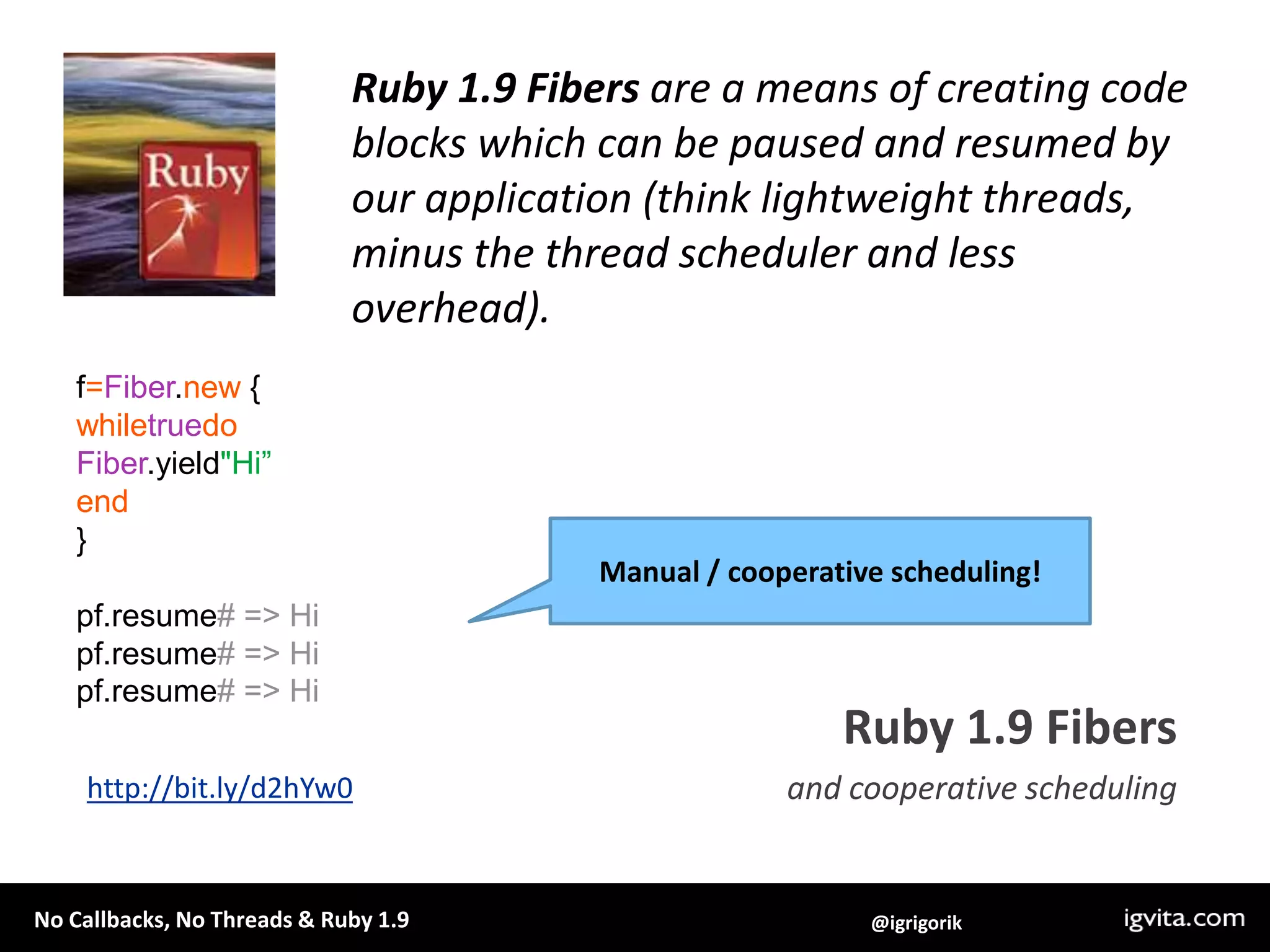 Ruby 1.9 Fibers are a means of creating code blocks which can be paused and resumed by our application (think lightweight threads, minus the thread scheduler and less overhead). f=Fiber.new {whiletruedoFiber.yield"Hi”end}pf.resume# => Hipf.resume# => Hipf.resume# => HiManual / cooperative scheduling!Ruby 1.9 Fibersand cooperative schedulinghttp://bit.ly/d2hYw0