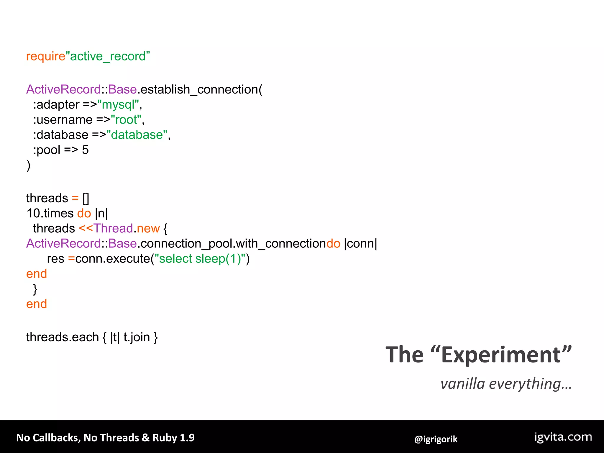 require"active_record”ActiveRecord::Base.establish_connection(  :adapter => "mysql",  :username => "root",  :database => "database",  :pool => 5)threads = []10.times do |n|   threads <<Thread.new {ActiveRecord::Base.connection_pool.with_connectiondo |conn|      res =conn.execute("select sleep(1)")end  }endthreads.each { |t| t.join }The “Experiment”vanilla everything…