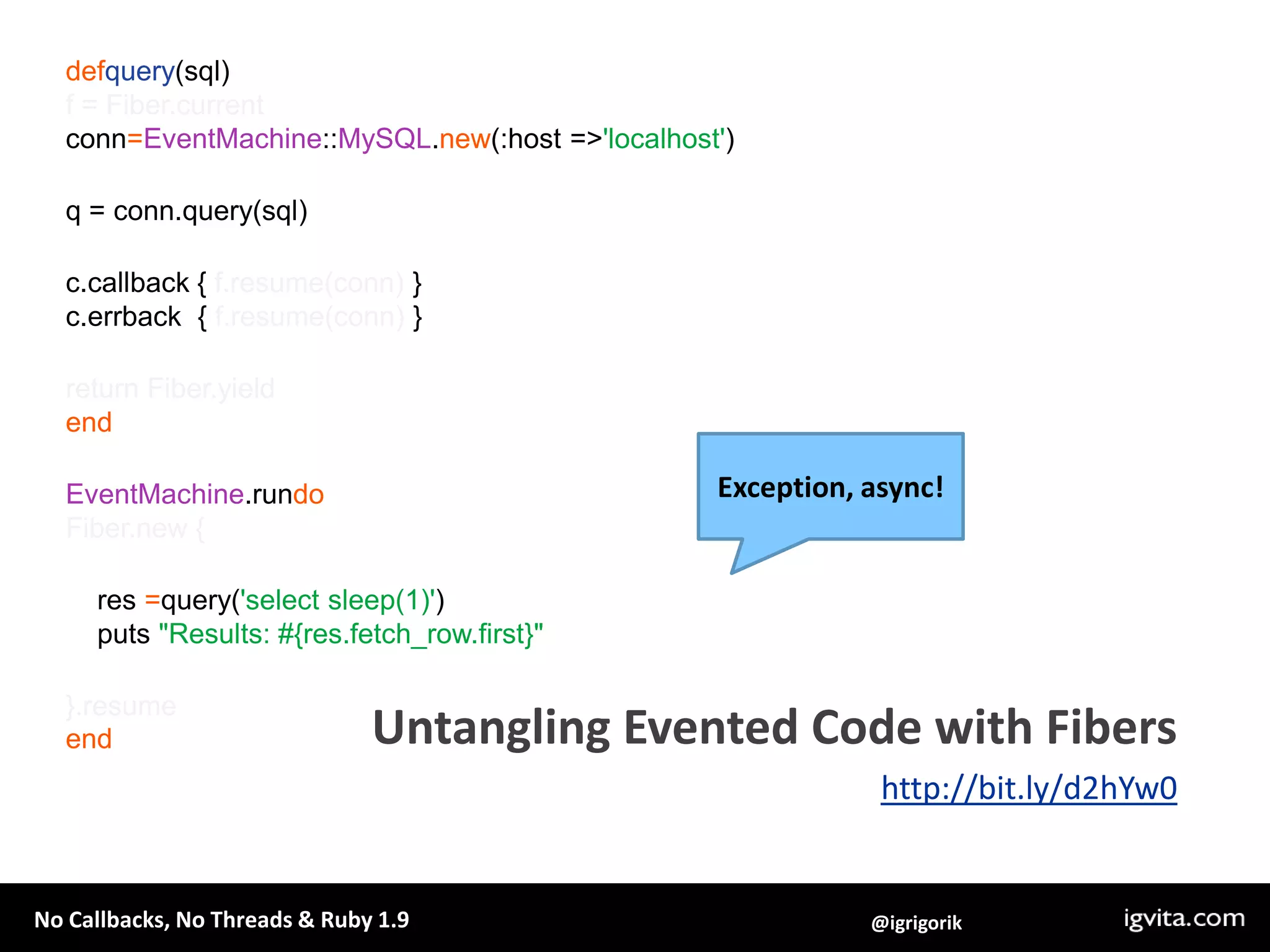 defquery(sql)f = Fiber.currentconn=EventMachine::MySQL.new(:host => 'localhost')q = conn.query(sql)c.callback { f.resume(conn) }c.errback  { f.resume(conn) }return Fiber.yieldendEventMachine.rundoFiber.new {    res =query('select sleep(1)')    puts "Results: #{res.fetch_row.first}"}.resumeendException, async!Untangling Evented Code with Fibershttp://bit.ly/d2hYw0