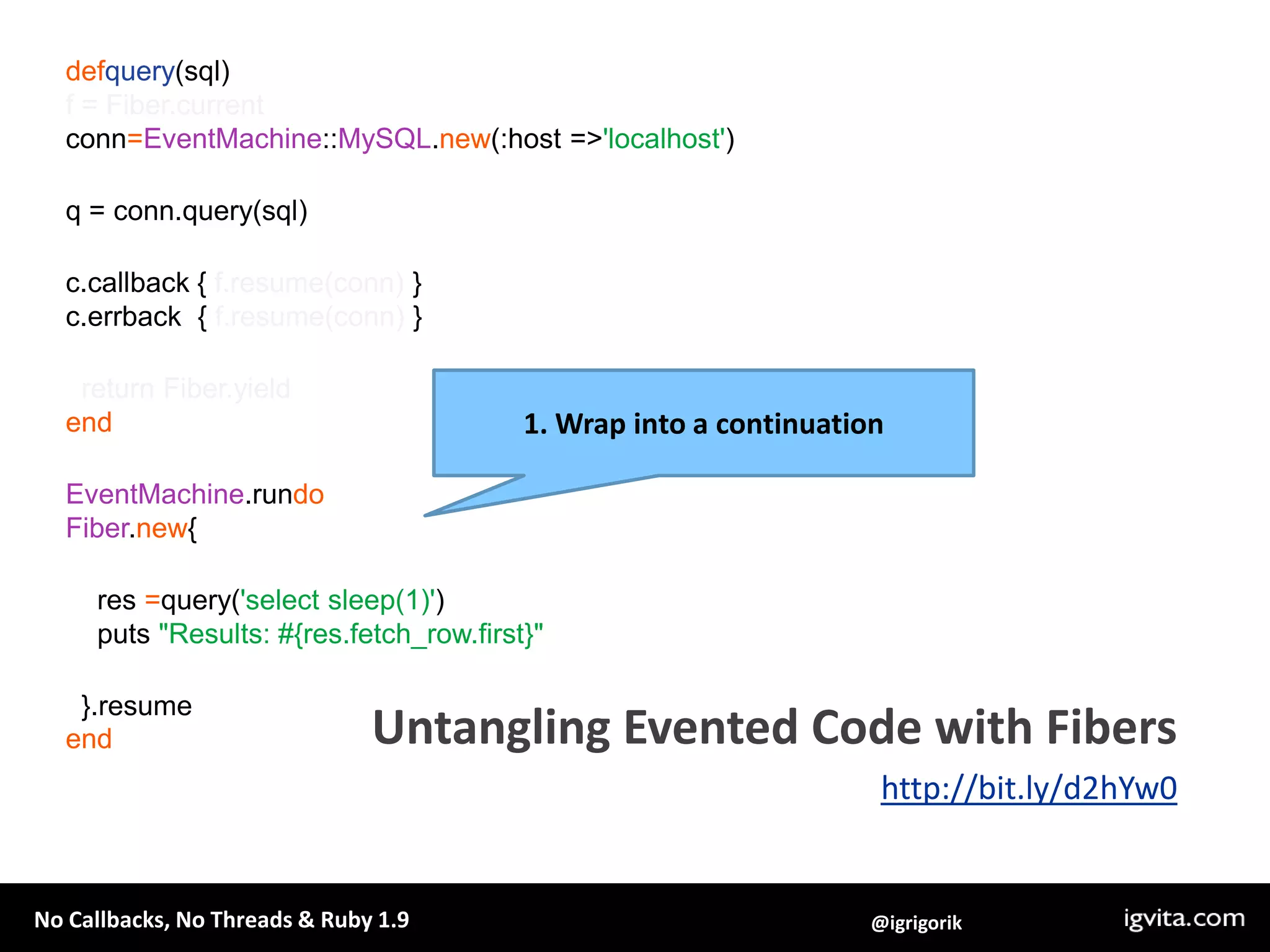 defquery(sql)f = Fiber.currentconn=EventMachine::MySQL.new(:host => 'localhost')q = conn.query(sql)c.callback { f.resume(conn) }c.errback  { f.resume(conn) }  return Fiber.yieldendEventMachine.rundoFiber.new{    res =query('select sleep(1)')    puts "Results: #{res.fetch_row.first}"  }.resumeend1. Wrap into a continuationUntangling Evented Code with Fibershttp://bit.ly/d2hYw0
