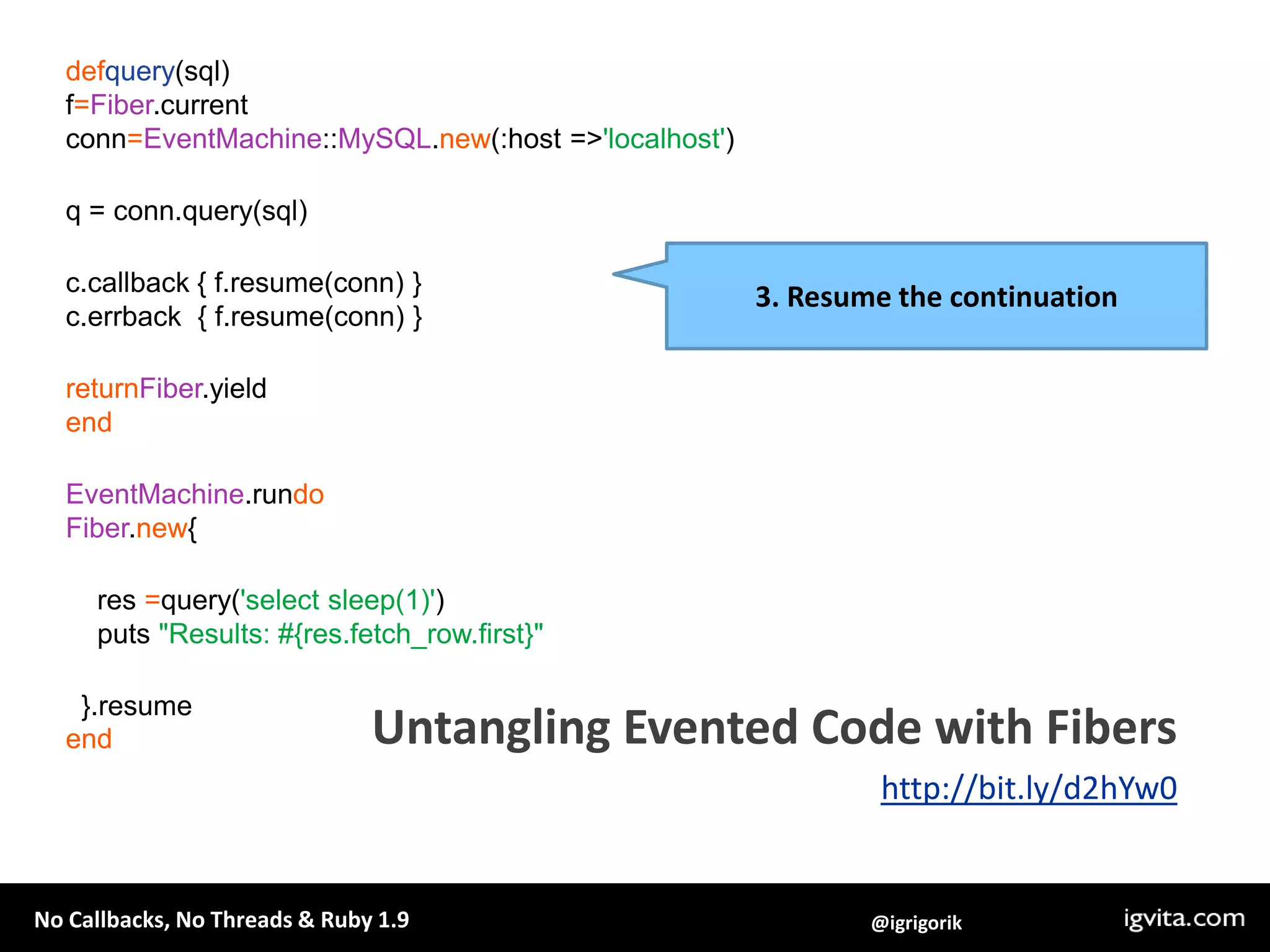 defquery(sql)f=Fiber.currentconn=EventMachine::MySQL.new(:host => 'localhost')q = conn.query(sql)c.callback { f.resume(conn) }c.errback  { f.resume(conn) }returnFiber.yieldendEventMachine.rundoFiber.new{    res =query('select sleep(1)')    puts "Results: #{res.fetch_row.first}"  }.resumeend3. Resume the continuationUntangling Evented Code with Fibershttp://bit.ly/d2hYw0