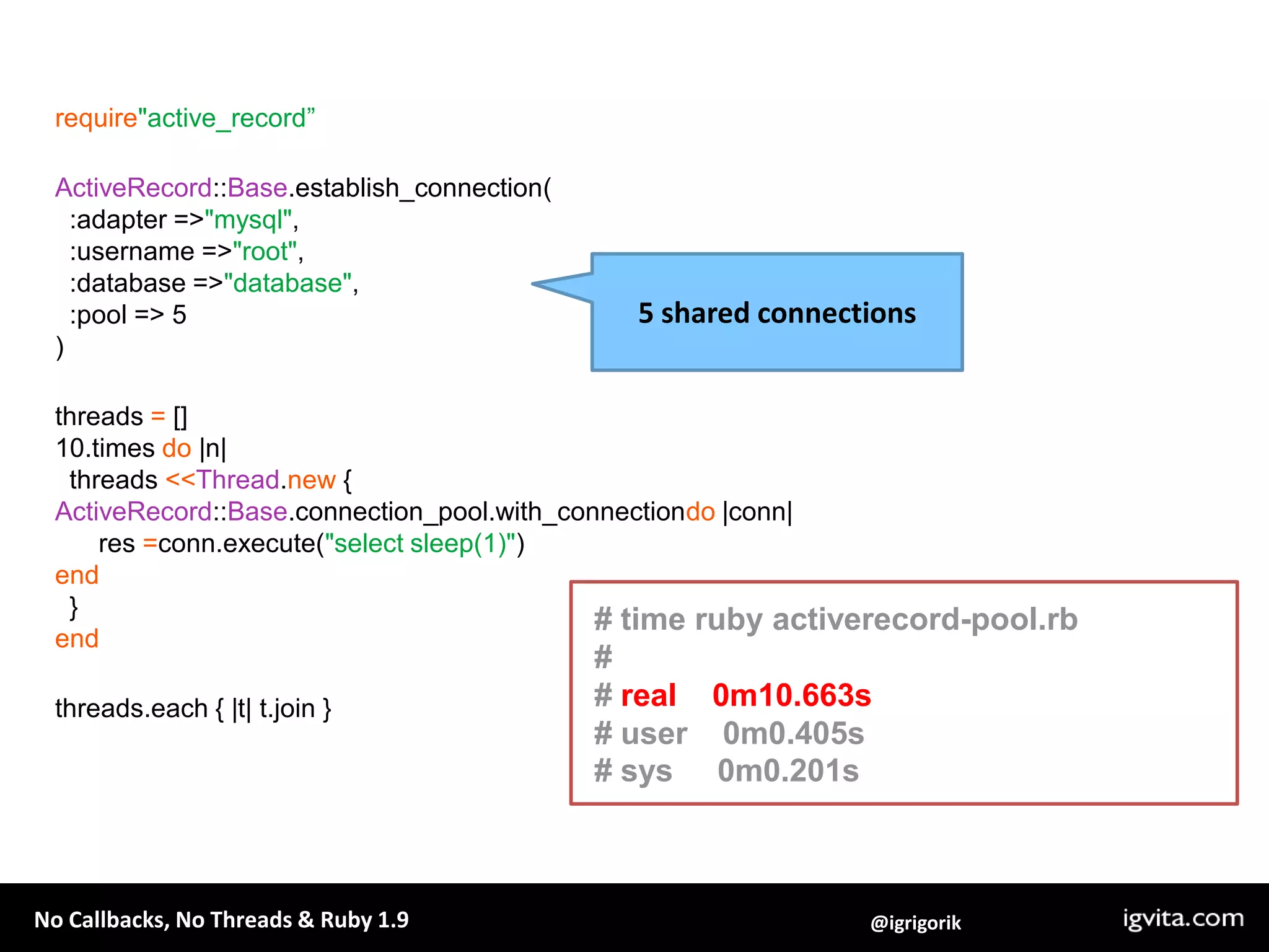 require"active_record”ActiveRecord::Base.establish_connection(  :adapter => "mysql",  :username => "root",  :database => "database",  :pool => 5)threads = []10.times do |n|   threads <<Thread.new {ActiveRecord::Base.connection_pool.with_connectiondo |conn|      res =conn.execute("select sleep(1)")end  }endthreads.each { |t| t.join }5 shared connections# time ruby activerecord-pool.rb## real    0m10.663s# user    0m0.405s# sys     0m0.201s